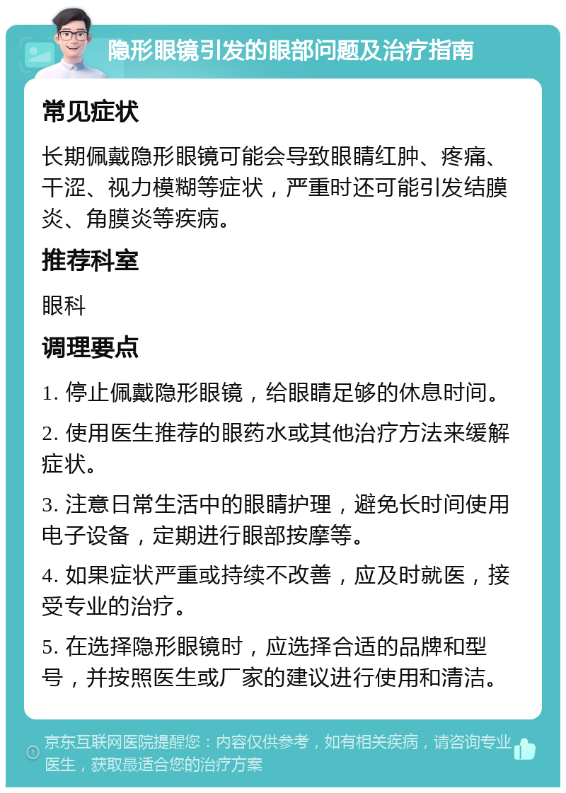 隐形眼镜引发的眼部问题及治疗指南 常见症状 长期佩戴隐形眼镜可能会导致眼睛红肿、疼痛、干涩、视力模糊等症状，严重时还可能引发结膜炎、角膜炎等疾病。 推荐科室 眼科 调理要点 1. 停止佩戴隐形眼镜，给眼睛足够的休息时间。 2. 使用医生推荐的眼药水或其他治疗方法来缓解症状。 3. 注意日常生活中的眼睛护理，避免长时间使用电子设备，定期进行眼部按摩等。 4. 如果症状严重或持续不改善，应及时就医，接受专业的治疗。 5. 在选择隐形眼镜时，应选择合适的品牌和型号，并按照医生或厂家的建议进行使用和清洁。