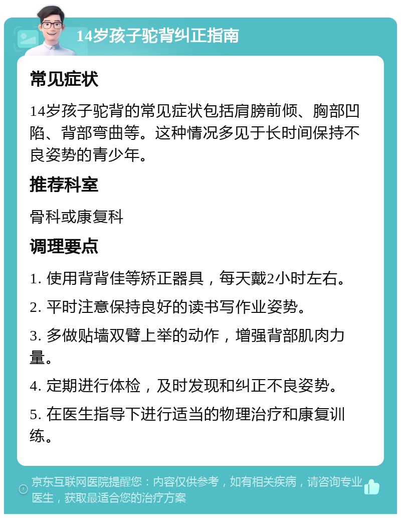 14岁孩子驼背纠正指南 常见症状 14岁孩子驼背的常见症状包括肩膀前倾、胸部凹陷、背部弯曲等。这种情况多见于长时间保持不良姿势的青少年。 推荐科室 骨科或康复科 调理要点 1. 使用背背佳等矫正器具，每天戴2小时左右。 2. 平时注意保持良好的读书写作业姿势。 3. 多做贴墙双臂上举的动作，增强背部肌肉力量。 4. 定期进行体检，及时发现和纠正不良姿势。 5. 在医生指导下进行适当的物理治疗和康复训练。