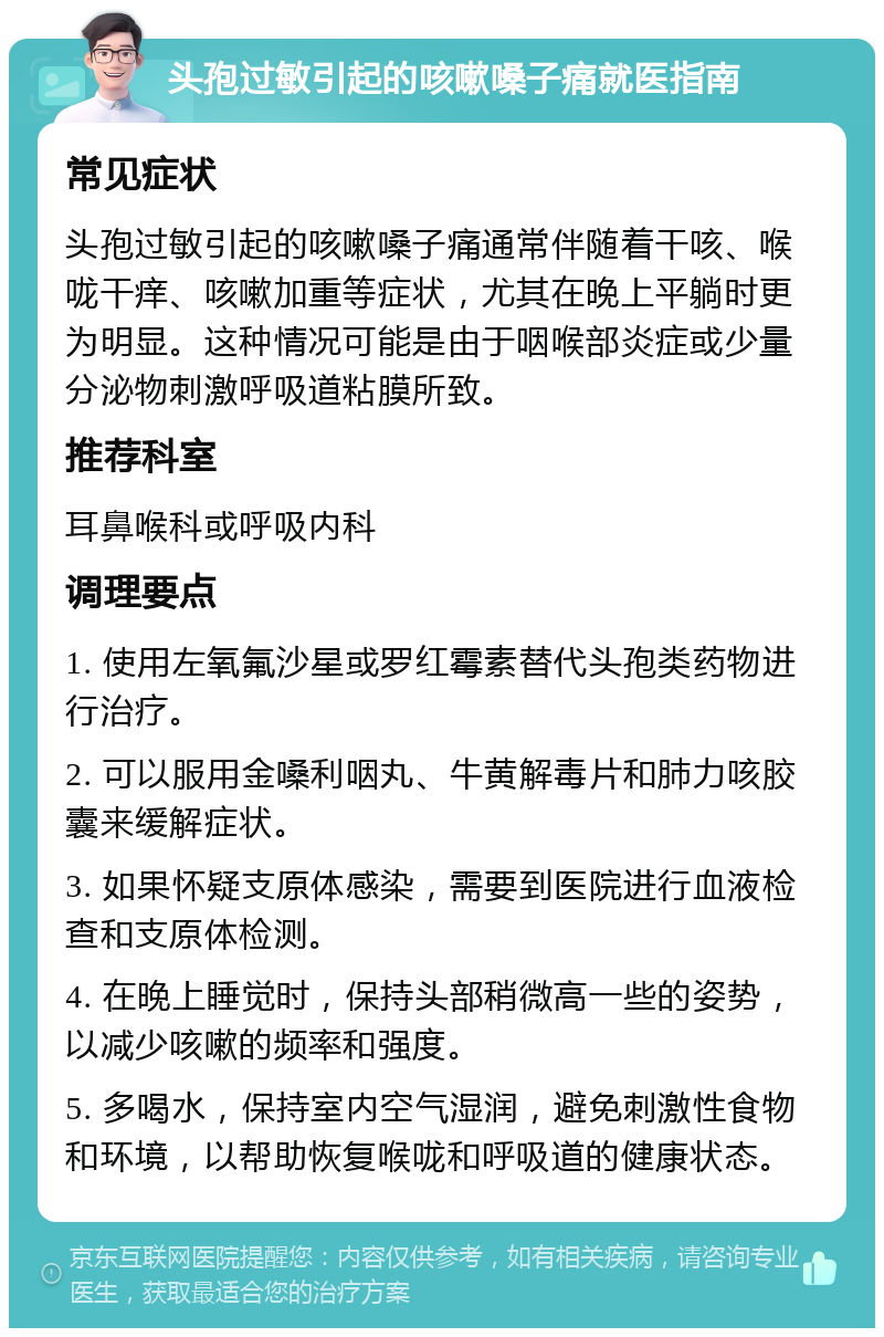 头孢过敏引起的咳嗽嗓子痛就医指南 常见症状 头孢过敏引起的咳嗽嗓子痛通常伴随着干咳、喉咙干痒、咳嗽加重等症状，尤其在晚上平躺时更为明显。这种情况可能是由于咽喉部炎症或少量分泌物刺激呼吸道粘膜所致。 推荐科室 耳鼻喉科或呼吸内科 调理要点 1. 使用左氧氟沙星或罗红霉素替代头孢类药物进行治疗。 2. 可以服用金嗓利咽丸、牛黄解毒片和肺力咳胶囊来缓解症状。 3. 如果怀疑支原体感染，需要到医院进行血液检查和支原体检测。 4. 在晚上睡觉时，保持头部稍微高一些的姿势，以减少咳嗽的频率和强度。 5. 多喝水，保持室内空气湿润，避免刺激性食物和环境，以帮助恢复喉咙和呼吸道的健康状态。