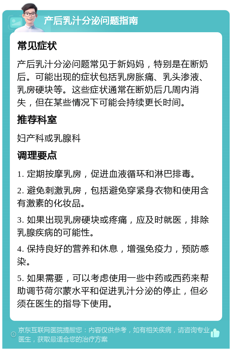 产后乳汁分泌问题指南 常见症状 产后乳汁分泌问题常见于新妈妈，特别是在断奶后。可能出现的症状包括乳房胀痛、乳头渗液、乳房硬块等。这些症状通常在断奶后几周内消失，但在某些情况下可能会持续更长时间。 推荐科室 妇产科或乳腺科 调理要点 1. 定期按摩乳房，促进血液循环和淋巴排毒。 2. 避免刺激乳房，包括避免穿紧身衣物和使用含有激素的化妆品。 3. 如果出现乳房硬块或疼痛，应及时就医，排除乳腺疾病的可能性。 4. 保持良好的营养和休息，增强免疫力，预防感染。 5. 如果需要，可以考虑使用一些中药或西药来帮助调节荷尔蒙水平和促进乳汁分泌的停止，但必须在医生的指导下使用。