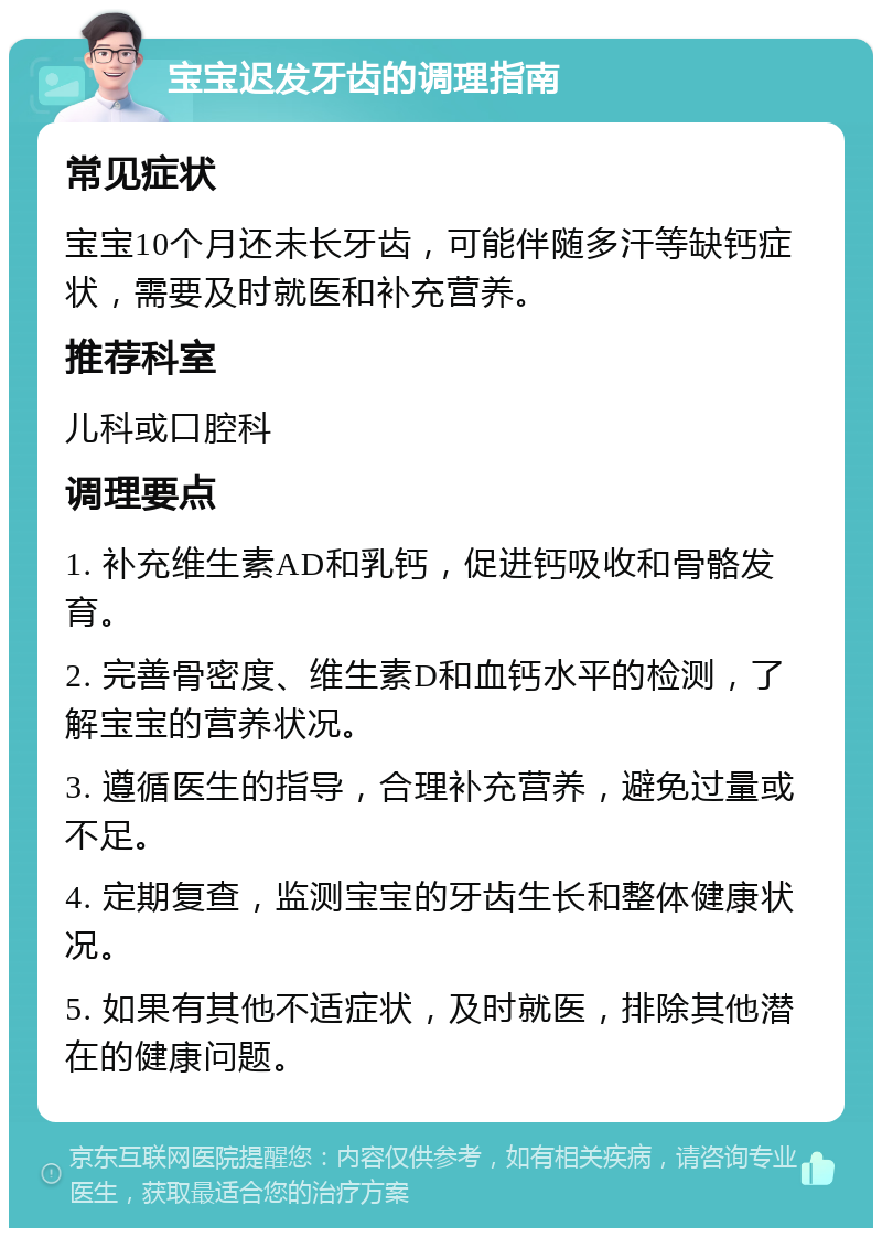 宝宝迟发牙齿的调理指南 常见症状 宝宝10个月还未长牙齿，可能伴随多汗等缺钙症状，需要及时就医和补充营养。 推荐科室 儿科或口腔科 调理要点 1. 补充维生素AD和乳钙，促进钙吸收和骨骼发育。 2. 完善骨密度、维生素D和血钙水平的检测，了解宝宝的营养状况。 3. 遵循医生的指导，合理补充营养，避免过量或不足。 4. 定期复查，监测宝宝的牙齿生长和整体健康状况。 5. 如果有其他不适症状，及时就医，排除其他潜在的健康问题。