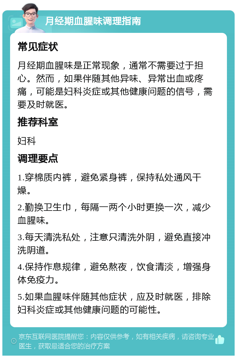 月经期血腥味调理指南 常见症状 月经期血腥味是正常现象，通常不需要过于担心。然而，如果伴随其他异味、异常出血或疼痛，可能是妇科炎症或其他健康问题的信号，需要及时就医。 推荐科室 妇科 调理要点 1.穿棉质内裤，避免紧身裤，保持私处通风干燥。 2.勤换卫生巾，每隔一两个小时更换一次，减少血腥味。 3.每天清洗私处，注意只清洗外阴，避免直接冲洗阴道。 4.保持作息规律，避免熬夜，饮食清淡，增强身体免疫力。 5.如果血腥味伴随其他症状，应及时就医，排除妇科炎症或其他健康问题的可能性。