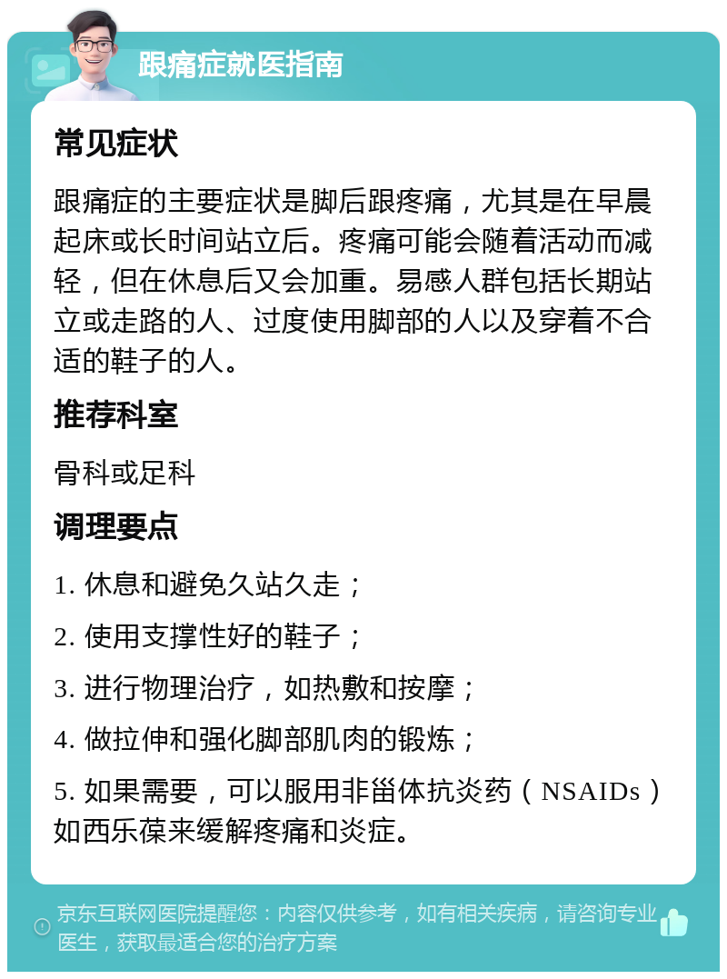 跟痛症就医指南 常见症状 跟痛症的主要症状是脚后跟疼痛，尤其是在早晨起床或长时间站立后。疼痛可能会随着活动而减轻，但在休息后又会加重。易感人群包括长期站立或走路的人、过度使用脚部的人以及穿着不合适的鞋子的人。 推荐科室 骨科或足科 调理要点 1. 休息和避免久站久走； 2. 使用支撑性好的鞋子； 3. 进行物理治疗，如热敷和按摩； 4. 做拉伸和强化脚部肌肉的锻炼； 5. 如果需要，可以服用非甾体抗炎药（NSAIDs）如西乐葆来缓解疼痛和炎症。