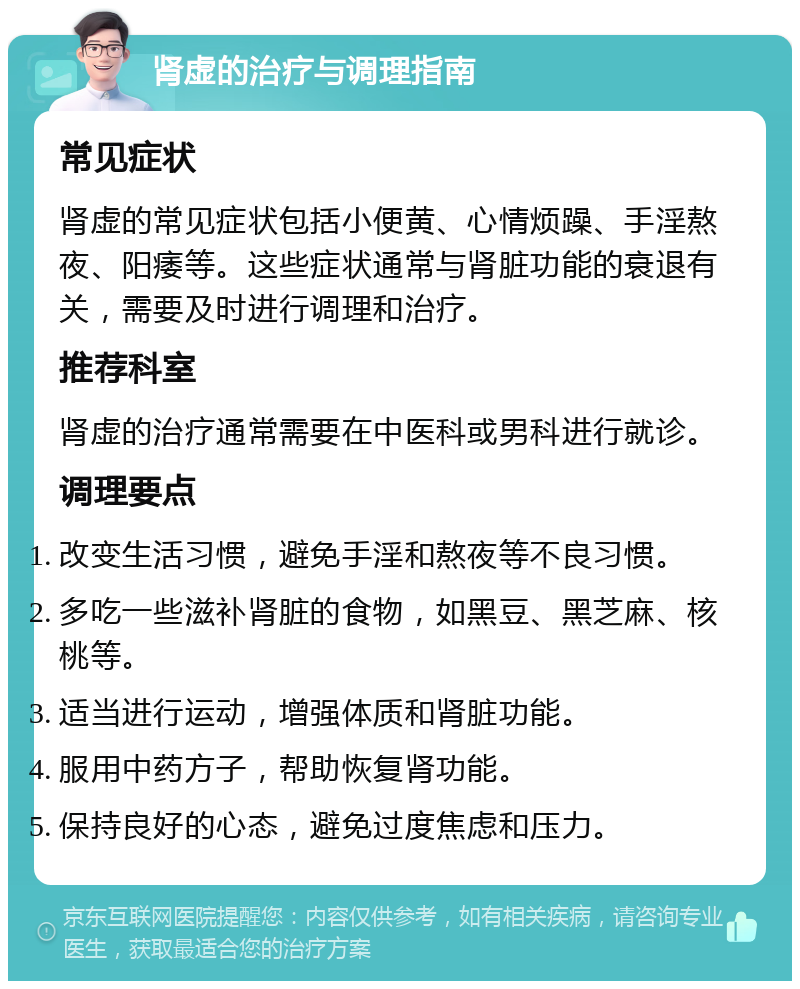 肾虚的治疗与调理指南 常见症状 肾虚的常见症状包括小便黄、心情烦躁、手淫熬夜、阳痿等。这些症状通常与肾脏功能的衰退有关，需要及时进行调理和治疗。 推荐科室 肾虚的治疗通常需要在中医科或男科进行就诊。 调理要点 改变生活习惯，避免手淫和熬夜等不良习惯。 多吃一些滋补肾脏的食物，如黑豆、黑芝麻、核桃等。 适当进行运动，增强体质和肾脏功能。 服用中药方子，帮助恢复肾功能。 保持良好的心态，避免过度焦虑和压力。