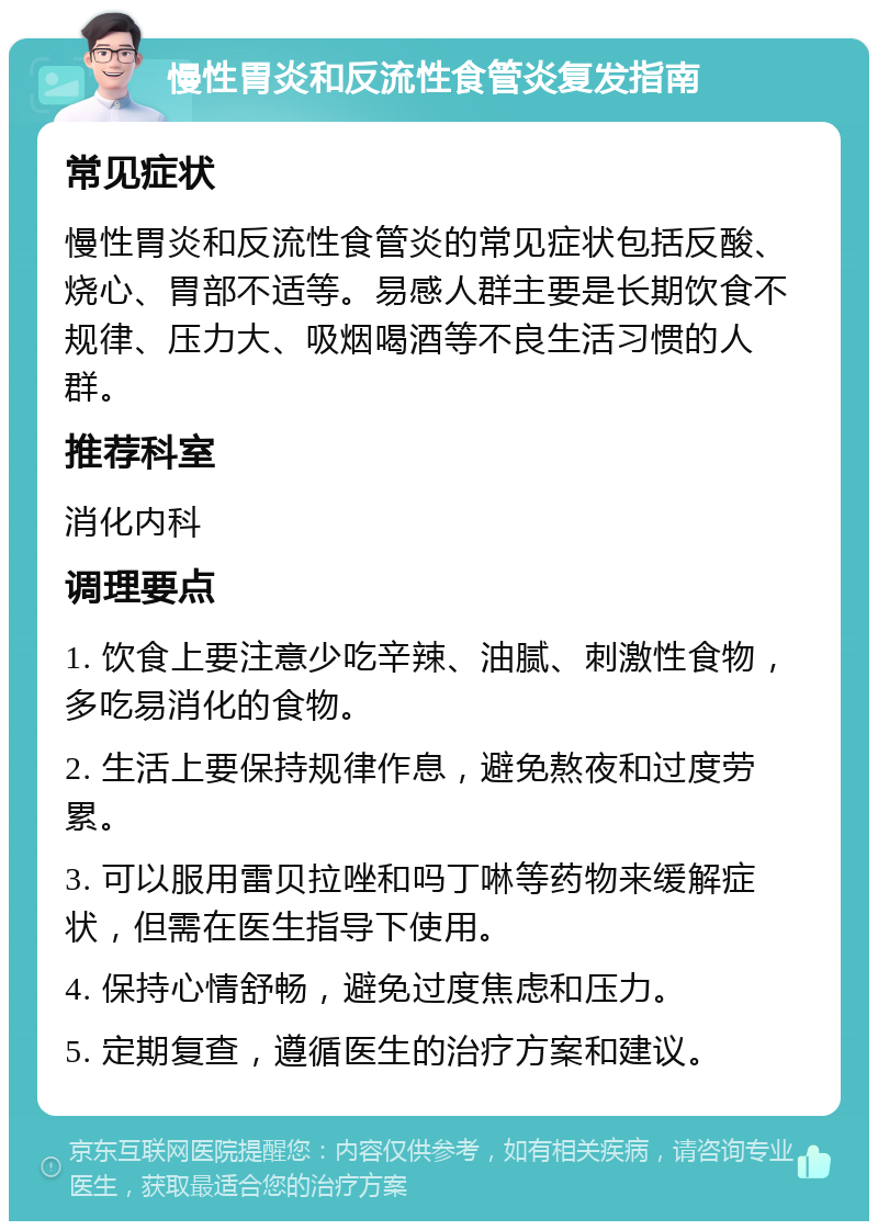 慢性胃炎和反流性食管炎复发指南 常见症状 慢性胃炎和反流性食管炎的常见症状包括反酸、烧心、胃部不适等。易感人群主要是长期饮食不规律、压力大、吸烟喝酒等不良生活习惯的人群。 推荐科室 消化内科 调理要点 1. 饮食上要注意少吃辛辣、油腻、刺激性食物，多吃易消化的食物。 2. 生活上要保持规律作息，避免熬夜和过度劳累。 3. 可以服用雷贝拉唑和吗丁啉等药物来缓解症状，但需在医生指导下使用。 4. 保持心情舒畅，避免过度焦虑和压力。 5. 定期复查，遵循医生的治疗方案和建议。