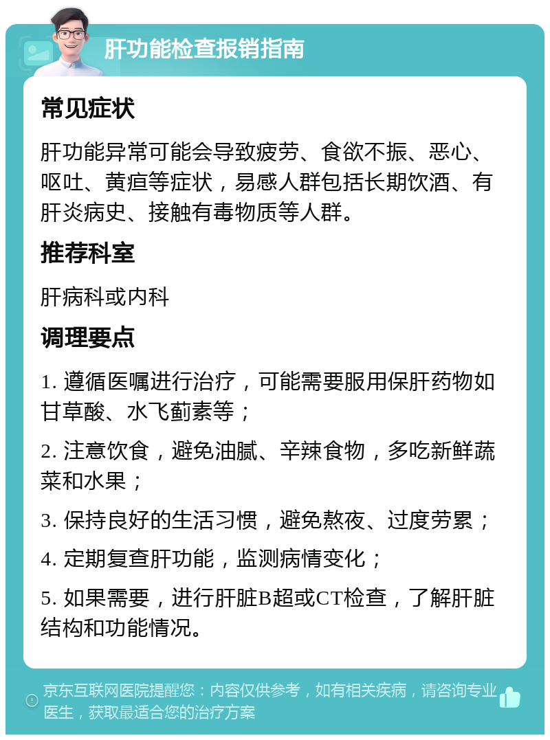 肝功能检查报销指南 常见症状 肝功能异常可能会导致疲劳、食欲不振、恶心、呕吐、黄疸等症状，易感人群包括长期饮酒、有肝炎病史、接触有毒物质等人群。 推荐科室 肝病科或内科 调理要点 1. 遵循医嘱进行治疗，可能需要服用保肝药物如甘草酸、水飞蓟素等； 2. 注意饮食，避免油腻、辛辣食物，多吃新鲜蔬菜和水果； 3. 保持良好的生活习惯，避免熬夜、过度劳累； 4. 定期复查肝功能，监测病情变化； 5. 如果需要，进行肝脏B超或CT检查，了解肝脏结构和功能情况。