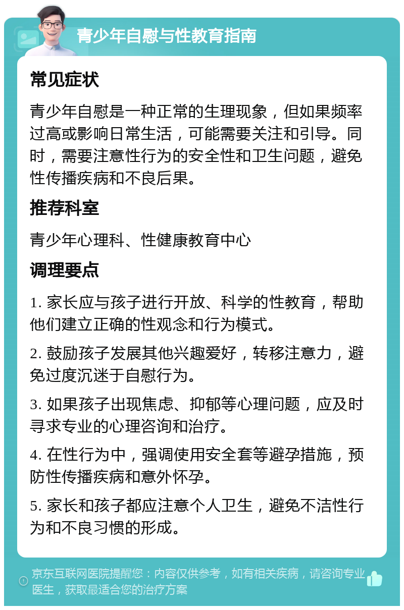 青少年自慰与性教育指南 常见症状 青少年自慰是一种正常的生理现象，但如果频率过高或影响日常生活，可能需要关注和引导。同时，需要注意性行为的安全性和卫生问题，避免性传播疾病和不良后果。 推荐科室 青少年心理科、性健康教育中心 调理要点 1. 家长应与孩子进行开放、科学的性教育，帮助他们建立正确的性观念和行为模式。 2. 鼓励孩子发展其他兴趣爱好，转移注意力，避免过度沉迷于自慰行为。 3. 如果孩子出现焦虑、抑郁等心理问题，应及时寻求专业的心理咨询和治疗。 4. 在性行为中，强调使用安全套等避孕措施，预防性传播疾病和意外怀孕。 5. 家长和孩子都应注意个人卫生，避免不洁性行为和不良习惯的形成。