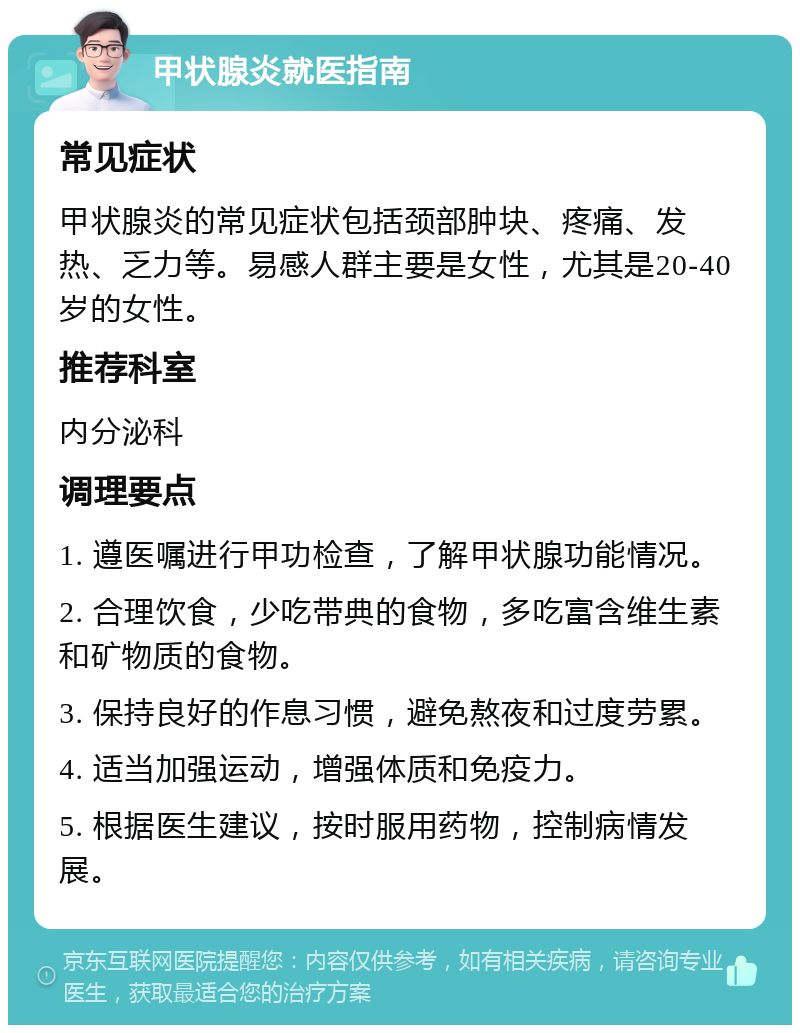 甲状腺炎就医指南 常见症状 甲状腺炎的常见症状包括颈部肿块、疼痛、发热、乏力等。易感人群主要是女性，尤其是20-40岁的女性。 推荐科室 内分泌科 调理要点 1. 遵医嘱进行甲功检查，了解甲状腺功能情况。 2. 合理饮食，少吃带典的食物，多吃富含维生素和矿物质的食物。 3. 保持良好的作息习惯，避免熬夜和过度劳累。 4. 适当加强运动，增强体质和免疫力。 5. 根据医生建议，按时服用药物，控制病情发展。