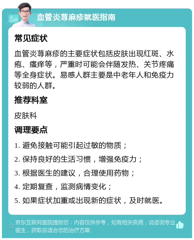 血管炎荨麻疹就医指南 常见症状 血管炎荨麻疹的主要症状包括皮肤出现红斑、水疱、瘙痒等，严重时可能会伴随发热、关节疼痛等全身症状。易感人群主要是中老年人和免疫力较弱的人群。 推荐科室 皮肤科 调理要点 1. 避免接触可能引起过敏的物质； 2. 保持良好的生活习惯，增强免疫力； 3. 根据医生的建议，合理使用药物； 4. 定期复查，监测病情变化； 5. 如果症状加重或出现新的症状，及时就医。