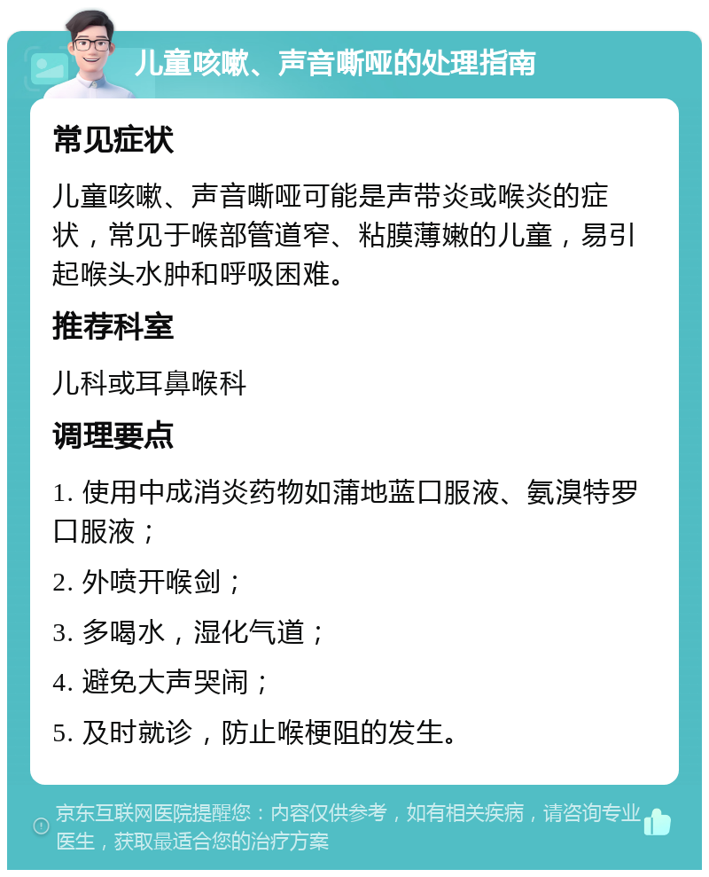 儿童咳嗽、声音嘶哑的处理指南 常见症状 儿童咳嗽、声音嘶哑可能是声带炎或喉炎的症状，常见于喉部管道窄、粘膜薄嫩的儿童，易引起喉头水肿和呼吸困难。 推荐科室 儿科或耳鼻喉科 调理要点 1. 使用中成消炎药物如蒲地蓝口服液、氨溴特罗口服液； 2. 外喷开喉剑； 3. 多喝水，湿化气道； 4. 避免大声哭闹； 5. 及时就诊，防止喉梗阻的发生。