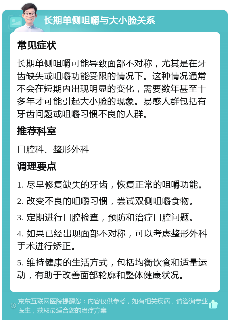 长期单侧咀嚼与大小脸关系 常见症状 长期单侧咀嚼可能导致面部不对称，尤其是在牙齿缺失或咀嚼功能受限的情况下。这种情况通常不会在短期内出现明显的变化，需要数年甚至十多年才可能引起大小脸的现象。易感人群包括有牙齿问题或咀嚼习惯不良的人群。 推荐科室 口腔科、整形外科 调理要点 1. 尽早修复缺失的牙齿，恢复正常的咀嚼功能。 2. 改变不良的咀嚼习惯，尝试双侧咀嚼食物。 3. 定期进行口腔检查，预防和治疗口腔问题。 4. 如果已经出现面部不对称，可以考虑整形外科手术进行矫正。 5. 维持健康的生活方式，包括均衡饮食和适量运动，有助于改善面部轮廓和整体健康状况。