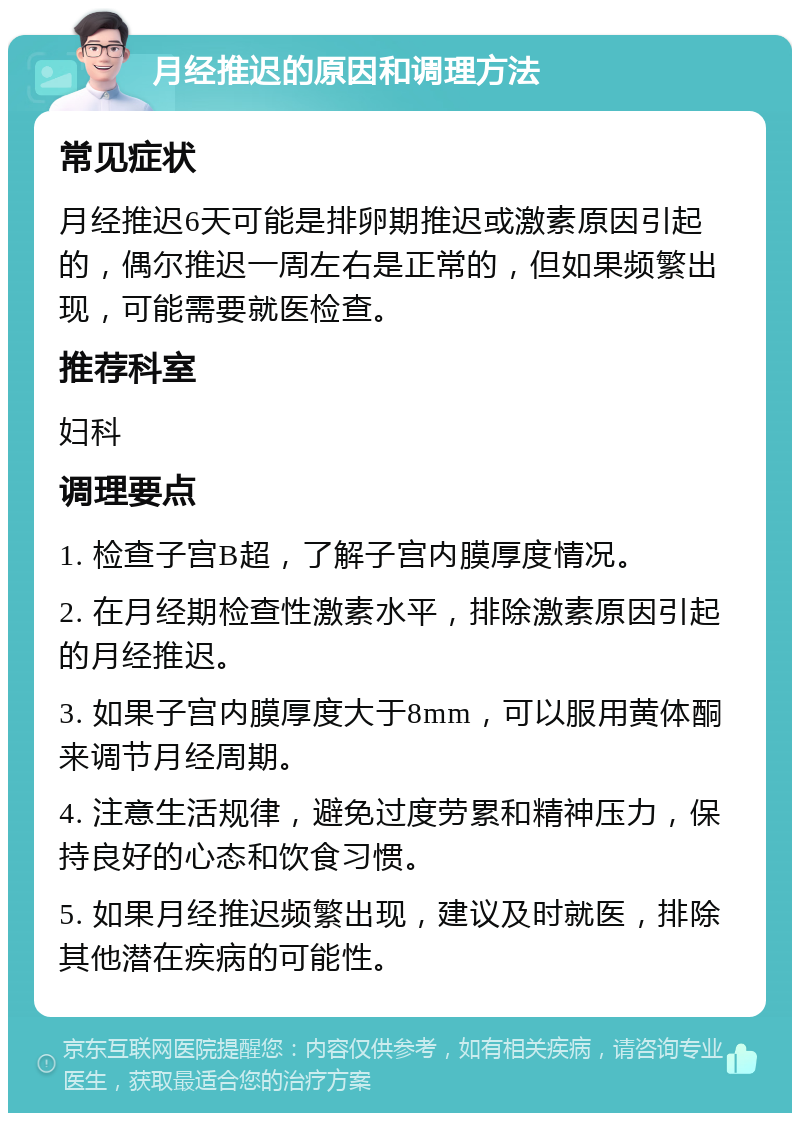 月经推迟的原因和调理方法 常见症状 月经推迟6天可能是排卵期推迟或激素原因引起的，偶尔推迟一周左右是正常的，但如果频繁出现，可能需要就医检查。 推荐科室 妇科 调理要点 1. 检查子宫B超，了解子宫内膜厚度情况。 2. 在月经期检查性激素水平，排除激素原因引起的月经推迟。 3. 如果子宫内膜厚度大于8mm，可以服用黄体酮来调节月经周期。 4. 注意生活规律，避免过度劳累和精神压力，保持良好的心态和饮食习惯。 5. 如果月经推迟频繁出现，建议及时就医，排除其他潜在疾病的可能性。