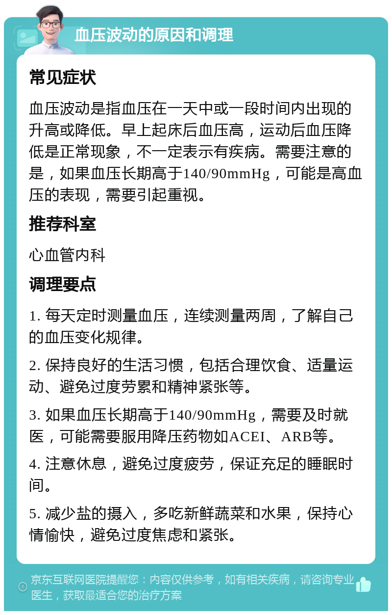 血压波动的原因和调理 常见症状 血压波动是指血压在一天中或一段时间内出现的升高或降低。早上起床后血压高，运动后血压降低是正常现象，不一定表示有疾病。需要注意的是，如果血压长期高于140/90mmHg，可能是高血压的表现，需要引起重视。 推荐科室 心血管内科 调理要点 1. 每天定时测量血压，连续测量两周，了解自己的血压变化规律。 2. 保持良好的生活习惯，包括合理饮食、适量运动、避免过度劳累和精神紧张等。 3. 如果血压长期高于140/90mmHg，需要及时就医，可能需要服用降压药物如ACEI、ARB等。 4. 注意休息，避免过度疲劳，保证充足的睡眠时间。 5. 减少盐的摄入，多吃新鲜蔬菜和水果，保持心情愉快，避免过度焦虑和紧张。