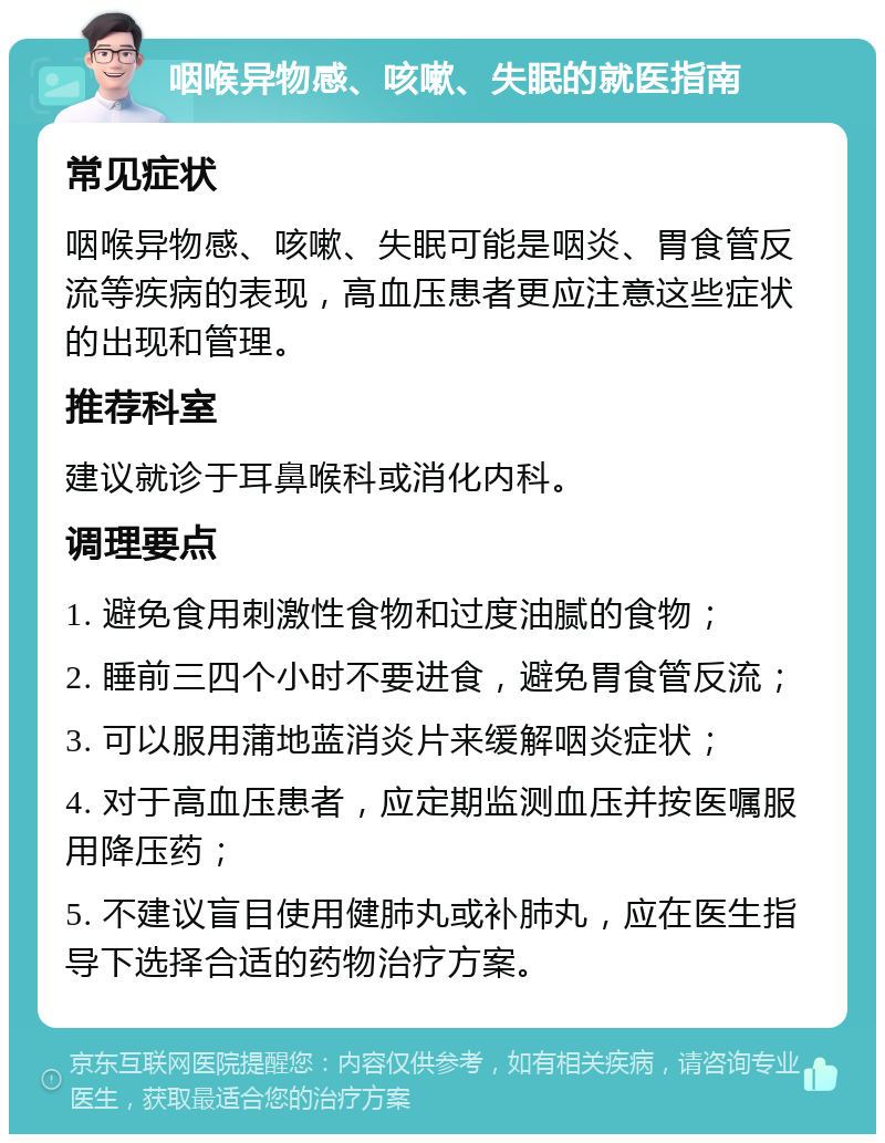 咽喉异物感、咳嗽、失眠的就医指南 常见症状 咽喉异物感、咳嗽、失眠可能是咽炎、胃食管反流等疾病的表现，高血压患者更应注意这些症状的出现和管理。 推荐科室 建议就诊于耳鼻喉科或消化内科。 调理要点 1. 避免食用刺激性食物和过度油腻的食物； 2. 睡前三四个小时不要进食，避免胃食管反流； 3. 可以服用蒲地蓝消炎片来缓解咽炎症状； 4. 对于高血压患者，应定期监测血压并按医嘱服用降压药； 5. 不建议盲目使用健肺丸或补肺丸，应在医生指导下选择合适的药物治疗方案。