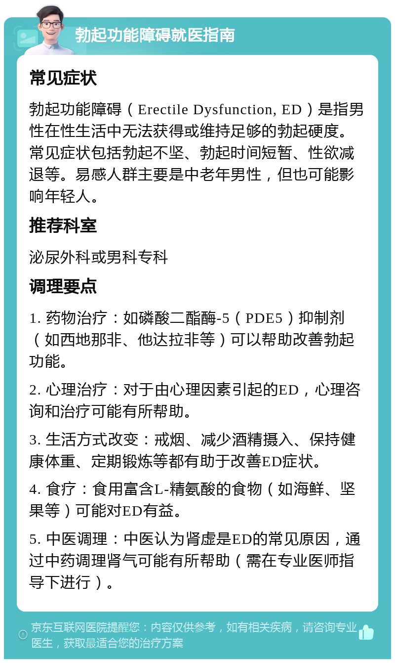 勃起功能障碍就医指南 常见症状 勃起功能障碍（Erectile Dysfunction, ED）是指男性在性生活中无法获得或维持足够的勃起硬度。常见症状包括勃起不坚、勃起时间短暂、性欲减退等。易感人群主要是中老年男性，但也可能影响年轻人。 推荐科室 泌尿外科或男科专科 调理要点 1. 药物治疗：如磷酸二酯酶-5（PDE5）抑制剂（如西地那非、他达拉非等）可以帮助改善勃起功能。 2. 心理治疗：对于由心理因素引起的ED，心理咨询和治疗可能有所帮助。 3. 生活方式改变：戒烟、减少酒精摄入、保持健康体重、定期锻炼等都有助于改善ED症状。 4. 食疗：食用富含L-精氨酸的食物（如海鲜、坚果等）可能对ED有益。 5. 中医调理：中医认为肾虚是ED的常见原因，通过中药调理肾气可能有所帮助（需在专业医师指导下进行）。