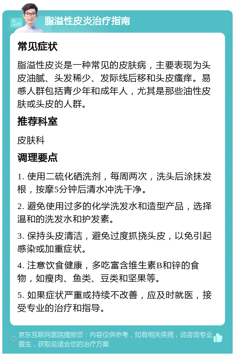 脂溢性皮炎治疗指南 常见症状 脂溢性皮炎是一种常见的皮肤病，主要表现为头皮油腻、头发稀少、发际线后移和头皮瘙痒。易感人群包括青少年和成年人，尤其是那些油性皮肤或头皮的人群。 推荐科室 皮肤科 调理要点 1. 使用二硫化硒洗剂，每周两次，洗头后涂抹发根，按摩5分钟后清水冲洗干净。 2. 避免使用过多的化学洗发水和造型产品，选择温和的洗发水和护发素。 3. 保持头皮清洁，避免过度抓挠头皮，以免引起感染或加重症状。 4. 注意饮食健康，多吃富含维生素B和锌的食物，如瘦肉、鱼类、豆类和坚果等。 5. 如果症状严重或持续不改善，应及时就医，接受专业的治疗和指导。