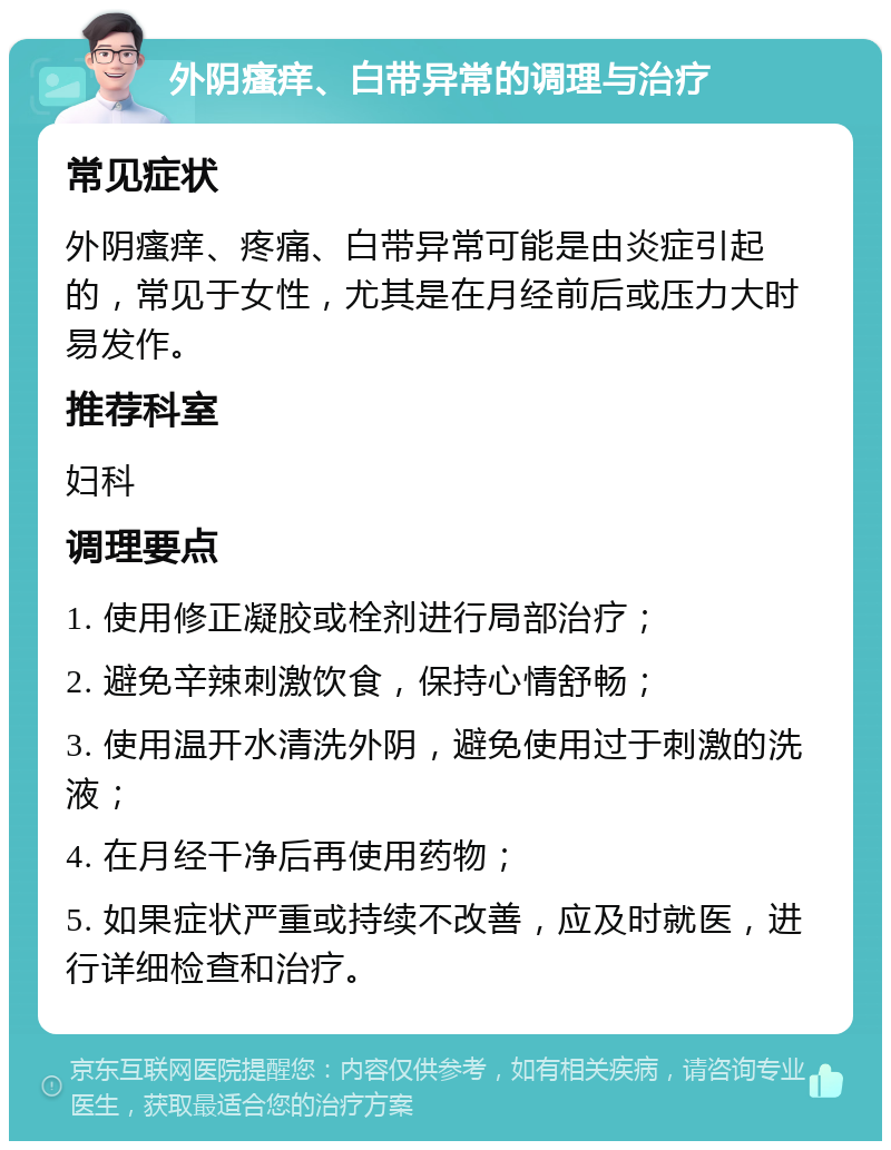 外阴瘙痒、白带异常的调理与治疗 常见症状 外阴瘙痒、疼痛、白带异常可能是由炎症引起的，常见于女性，尤其是在月经前后或压力大时易发作。 推荐科室 妇科 调理要点 1. 使用修正凝胶或栓剂进行局部治疗； 2. 避免辛辣刺激饮食，保持心情舒畅； 3. 使用温开水清洗外阴，避免使用过于刺激的洗液； 4. 在月经干净后再使用药物； 5. 如果症状严重或持续不改善，应及时就医，进行详细检查和治疗。