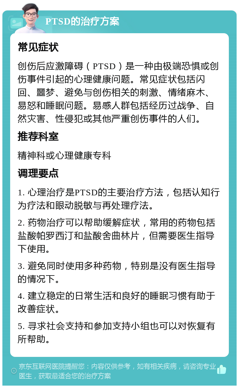 PTSD的治疗方案 常见症状 创伤后应激障碍（PTSD）是一种由极端恐惧或创伤事件引起的心理健康问题。常见症状包括闪回、噩梦、避免与创伤相关的刺激、情绪麻木、易怒和睡眠问题。易感人群包括经历过战争、自然灾害、性侵犯或其他严重创伤事件的人们。 推荐科室 精神科或心理健康专科 调理要点 1. 心理治疗是PTSD的主要治疗方法，包括认知行为疗法和眼动脱敏与再处理疗法。 2. 药物治疗可以帮助缓解症状，常用的药物包括盐酸帕罗西汀和盐酸舍曲林片，但需要医生指导下使用。 3. 避免同时使用多种药物，特别是没有医生指导的情况下。 4. 建立稳定的日常生活和良好的睡眠习惯有助于改善症状。 5. 寻求社会支持和参加支持小组也可以对恢复有所帮助。