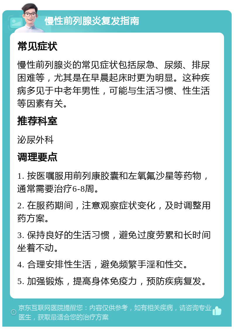 慢性前列腺炎复发指南 常见症状 慢性前列腺炎的常见症状包括尿急、尿频、排尿困难等，尤其是在早晨起床时更为明显。这种疾病多见于中老年男性，可能与生活习惯、性生活等因素有关。 推荐科室 泌尿外科 调理要点 1. 按医嘱服用前列康胶囊和左氧氟沙星等药物，通常需要治疗6-8周。 2. 在服药期间，注意观察症状变化，及时调整用药方案。 3. 保持良好的生活习惯，避免过度劳累和长时间坐着不动。 4. 合理安排性生活，避免频繁手淫和性交。 5. 加强锻炼，提高身体免疫力，预防疾病复发。