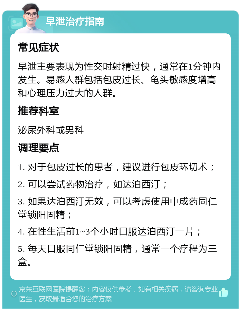 早泄治疗指南 常见症状 早泄主要表现为性交时射精过快，通常在1分钟内发生。易感人群包括包皮过长、龟头敏感度增高和心理压力过大的人群。 推荐科室 泌尿外科或男科 调理要点 1. 对于包皮过长的患者，建议进行包皮环切术； 2. 可以尝试药物治疗，如达泊西汀； 3. 如果达泊西汀无效，可以考虑使用中成药同仁堂锁阳固精； 4. 在性生活前1~3个小时口服达泊西汀一片； 5. 每天口服同仁堂锁阳固精，通常一个疗程为三盒。