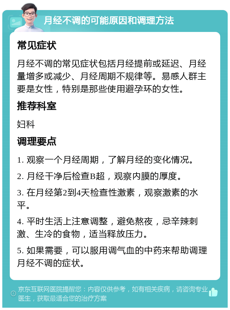 月经不调的可能原因和调理方法 常见症状 月经不调的常见症状包括月经提前或延迟、月经量增多或减少、月经周期不规律等。易感人群主要是女性，特别是那些使用避孕环的女性。 推荐科室 妇科 调理要点 1. 观察一个月经周期，了解月经的变化情况。 2. 月经干净后检查B超，观察内膜的厚度。 3. 在月经第2到4天检查性激素，观察激素的水平。 4. 平时生活上注意调整，避免熬夜，忌辛辣刺激、生冷的食物，适当释放压力。 5. 如果需要，可以服用调气血的中药来帮助调理月经不调的症状。