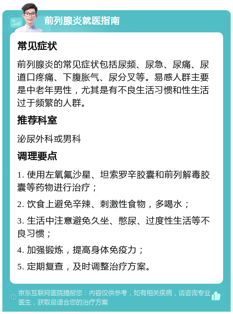 前列腺炎就医指南 常见症状 前列腺炎的常见症状包括尿频、尿急、尿痛、尿道口疼痛、下腹胀气、尿分叉等。易感人群主要是中老年男性，尤其是有不良生活习惯和性生活过于频繁的人群。 推荐科室 泌尿外科或男科 调理要点 1. 使用左氧氟沙星、坦索罗辛胶囊和前列解毒胶囊等药物进行治疗； 2. 饮食上避免辛辣、刺激性食物，多喝水； 3. 生活中注意避免久坐、憋尿、过度性生活等不良习惯； 4. 加强锻炼，提高身体免疫力； 5. 定期复查，及时调整治疗方案。