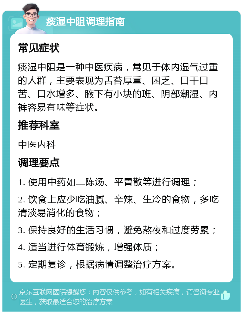 痰湿中阻调理指南 常见症状 痰湿中阻是一种中医疾病，常见于体内湿气过重的人群，主要表现为舌苔厚重、困乏、口干口苦、口水增多、腋下有小块的班、阴部潮湿、内裤容易有味等症状。 推荐科室 中医内科 调理要点 1. 使用中药如二陈汤、平胃散等进行调理； 2. 饮食上应少吃油腻、辛辣、生冷的食物，多吃清淡易消化的食物； 3. 保持良好的生活习惯，避免熬夜和过度劳累； 4. 适当进行体育锻炼，增强体质； 5. 定期复诊，根据病情调整治疗方案。