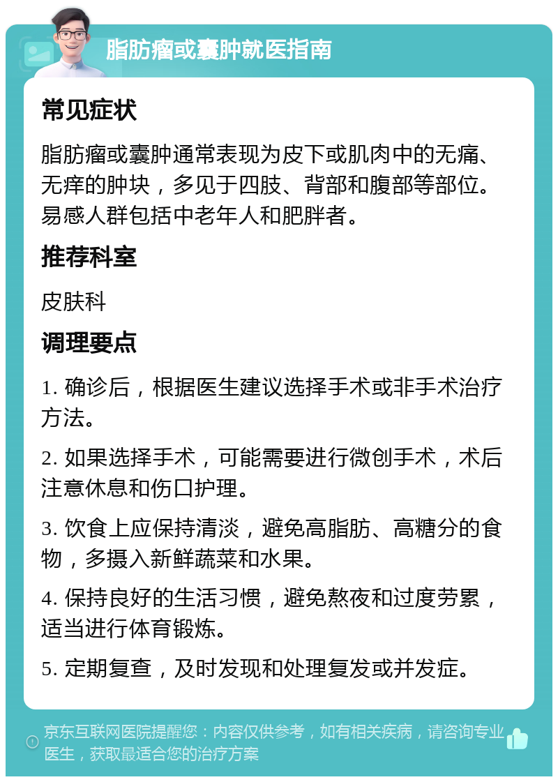 脂肪瘤或囊肿就医指南 常见症状 脂肪瘤或囊肿通常表现为皮下或肌肉中的无痛、无痒的肿块，多见于四肢、背部和腹部等部位。易感人群包括中老年人和肥胖者。 推荐科室 皮肤科 调理要点 1. 确诊后，根据医生建议选择手术或非手术治疗方法。 2. 如果选择手术，可能需要进行微创手术，术后注意休息和伤口护理。 3. 饮食上应保持清淡，避免高脂肪、高糖分的食物，多摄入新鲜蔬菜和水果。 4. 保持良好的生活习惯，避免熬夜和过度劳累，适当进行体育锻炼。 5. 定期复查，及时发现和处理复发或并发症。