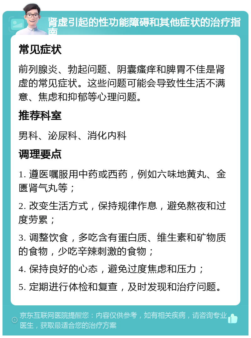 肾虚引起的性功能障碍和其他症状的治疗指南 常见症状 前列腺炎、勃起问题、阴囊瘙痒和脾胃不佳是肾虚的常见症状。这些问题可能会导致性生活不满意、焦虑和抑郁等心理问题。 推荐科室 男科、泌尿科、消化内科 调理要点 1. 遵医嘱服用中药或西药，例如六味地黄丸、金匮肾气丸等； 2. 改变生活方式，保持规律作息，避免熬夜和过度劳累； 3. 调整饮食，多吃含有蛋白质、维生素和矿物质的食物，少吃辛辣刺激的食物； 4. 保持良好的心态，避免过度焦虑和压力； 5. 定期进行体检和复查，及时发现和治疗问题。