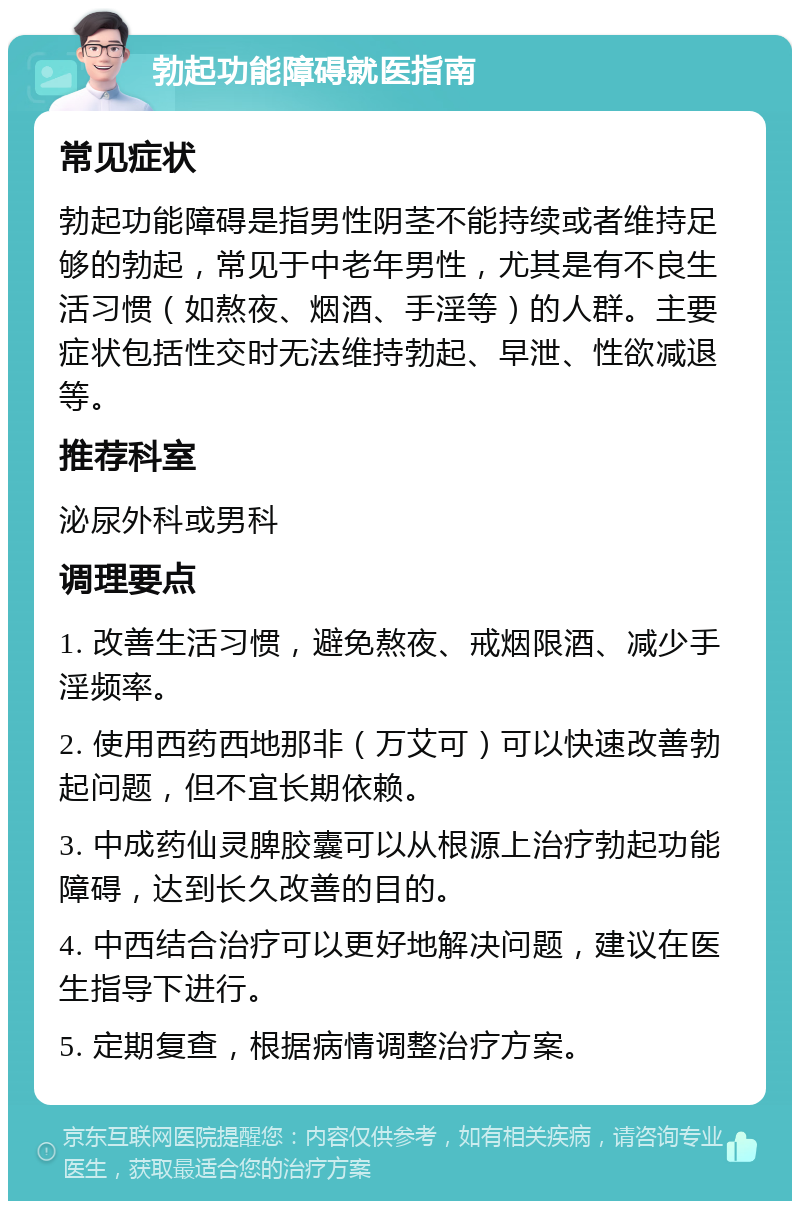 勃起功能障碍就医指南 常见症状 勃起功能障碍是指男性阴茎不能持续或者维持足够的勃起，常见于中老年男性，尤其是有不良生活习惯（如熬夜、烟酒、手淫等）的人群。主要症状包括性交时无法维持勃起、早泄、性欲减退等。 推荐科室 泌尿外科或男科 调理要点 1. 改善生活习惯，避免熬夜、戒烟限酒、减少手淫频率。 2. 使用西药西地那非（万艾可）可以快速改善勃起问题，但不宜长期依赖。 3. 中成药仙灵脾胶囊可以从根源上治疗勃起功能障碍，达到长久改善的目的。 4. 中西结合治疗可以更好地解决问题，建议在医生指导下进行。 5. 定期复查，根据病情调整治疗方案。