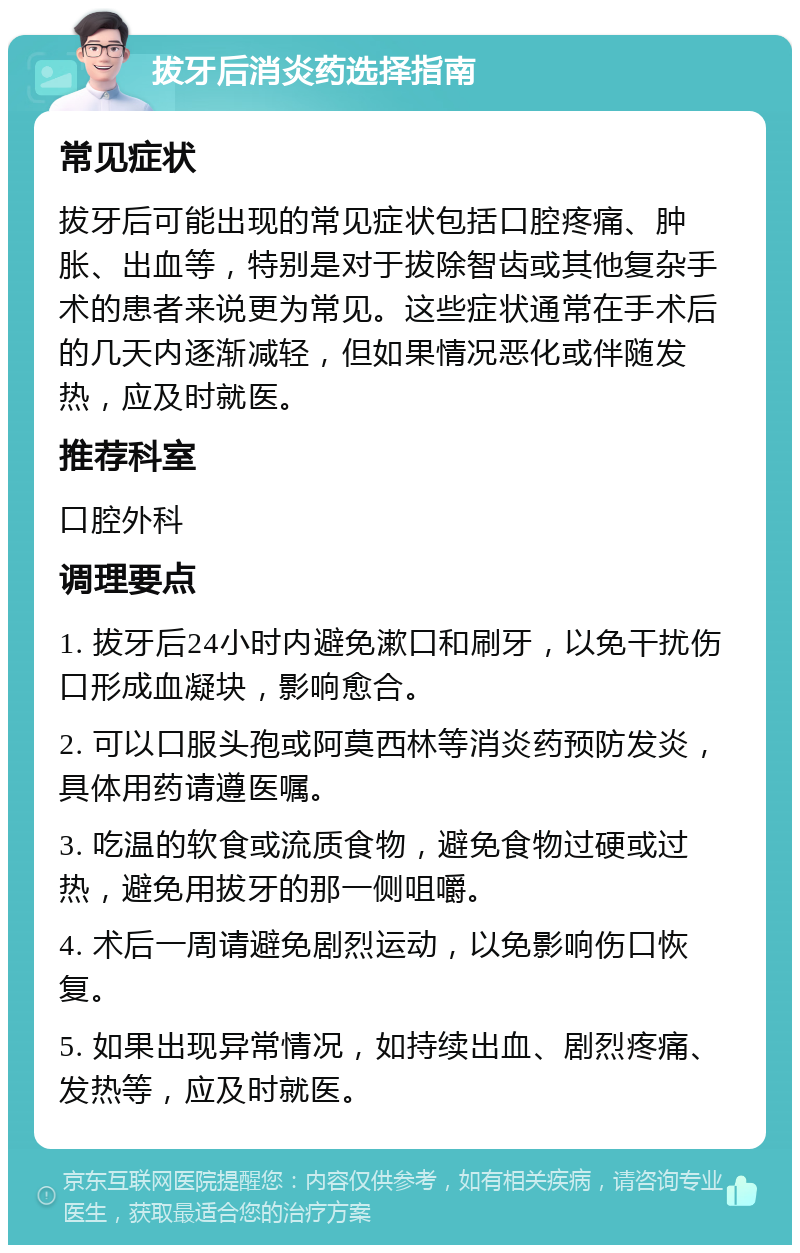 拔牙后消炎药选择指南 常见症状 拔牙后可能出现的常见症状包括口腔疼痛、肿胀、出血等，特别是对于拔除智齿或其他复杂手术的患者来说更为常见。这些症状通常在手术后的几天内逐渐减轻，但如果情况恶化或伴随发热，应及时就医。 推荐科室 口腔外科 调理要点 1. 拔牙后24小时内避免漱口和刷牙，以免干扰伤口形成血凝块，影响愈合。 2. 可以口服头孢或阿莫西林等消炎药预防发炎，具体用药请遵医嘱。 3. 吃温的软食或流质食物，避免食物过硬或过热，避免用拔牙的那一侧咀嚼。 4. 术后一周请避免剧烈运动，以免影响伤口恢复。 5. 如果出现异常情况，如持续出血、剧烈疼痛、发热等，应及时就医。