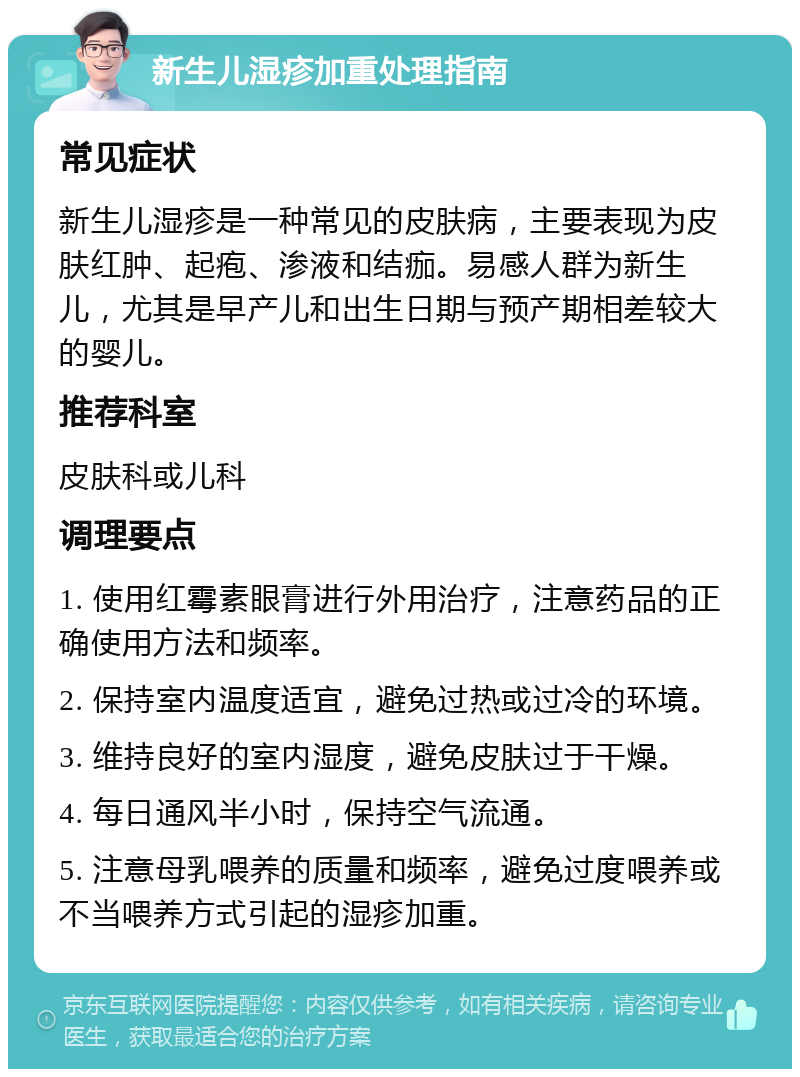 新生儿湿疹加重处理指南 常见症状 新生儿湿疹是一种常见的皮肤病，主要表现为皮肤红肿、起疱、渗液和结痂。易感人群为新生儿，尤其是早产儿和出生日期与预产期相差较大的婴儿。 推荐科室 皮肤科或儿科 调理要点 1. 使用红霉素眼膏进行外用治疗，注意药品的正确使用方法和频率。 2. 保持室内温度适宜，避免过热或过冷的环境。 3. 维持良好的室内湿度，避免皮肤过于干燥。 4. 每日通风半小时，保持空气流通。 5. 注意母乳喂养的质量和频率，避免过度喂养或不当喂养方式引起的湿疹加重。