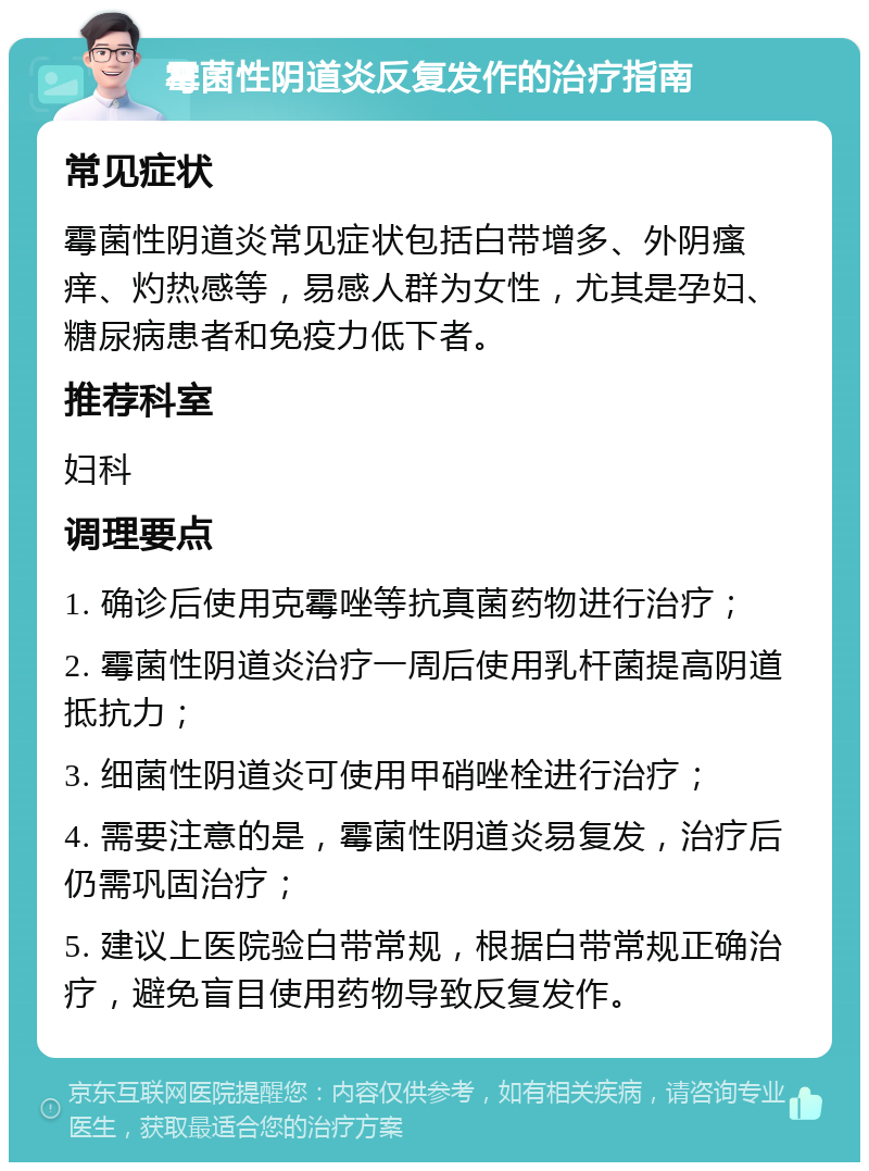 霉菌性阴道炎反复发作的治疗指南 常见症状 霉菌性阴道炎常见症状包括白带增多、外阴瘙痒、灼热感等，易感人群为女性，尤其是孕妇、糖尿病患者和免疫力低下者。 推荐科室 妇科 调理要点 1. 确诊后使用克霉唑等抗真菌药物进行治疗； 2. 霉菌性阴道炎治疗一周后使用乳杆菌提高阴道抵抗力； 3. 细菌性阴道炎可使用甲硝唑栓进行治疗； 4. 需要注意的是，霉菌性阴道炎易复发，治疗后仍需巩固治疗； 5. 建议上医院验白带常规，根据白带常规正确治疗，避免盲目使用药物导致反复发作。