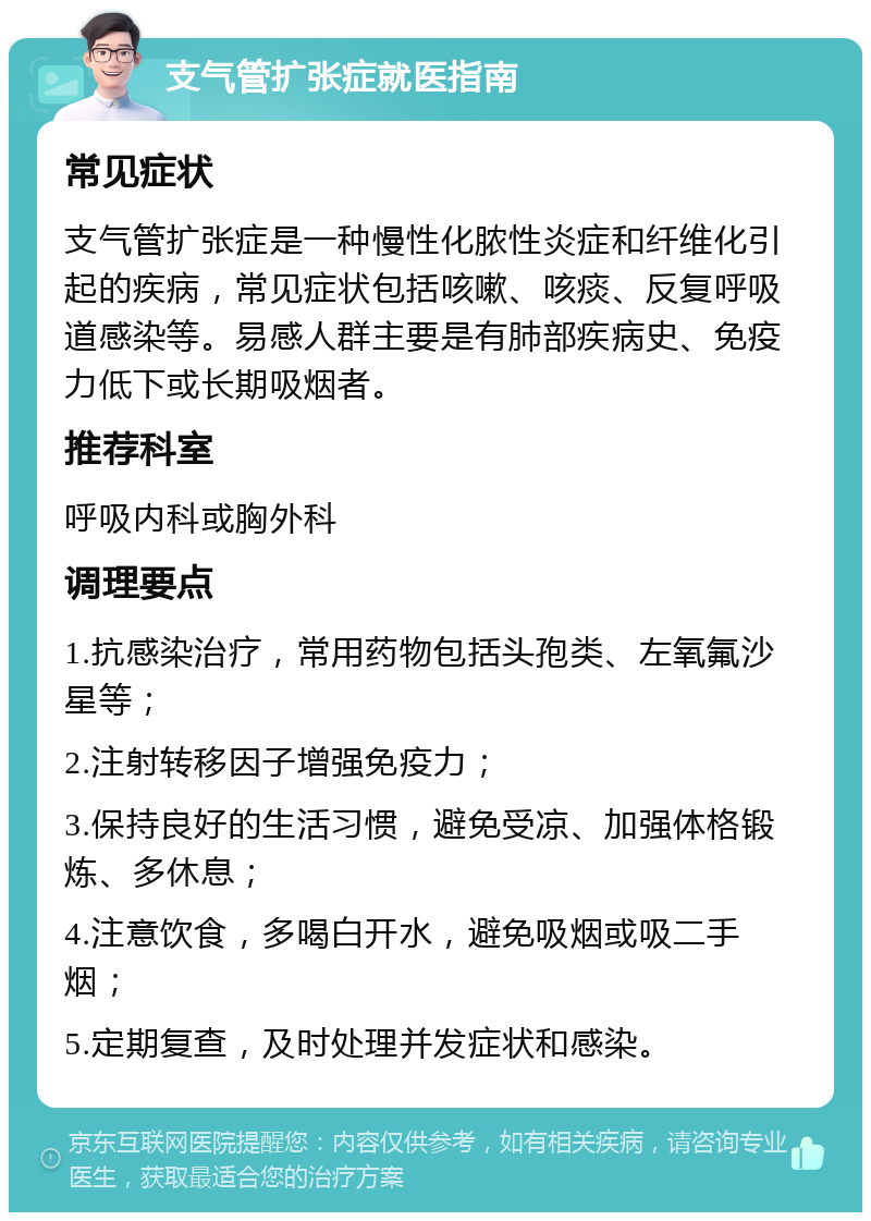 支气管扩张症就医指南 常见症状 支气管扩张症是一种慢性化脓性炎症和纤维化引起的疾病，常见症状包括咳嗽、咳痰、反复呼吸道感染等。易感人群主要是有肺部疾病史、免疫力低下或长期吸烟者。 推荐科室 呼吸内科或胸外科 调理要点 1.抗感染治疗，常用药物包括头孢类、左氧氟沙星等； 2.注射转移因子增强免疫力； 3.保持良好的生活习惯，避免受凉、加强体格锻炼、多休息； 4.注意饮食，多喝白开水，避免吸烟或吸二手烟； 5.定期复查，及时处理并发症状和感染。