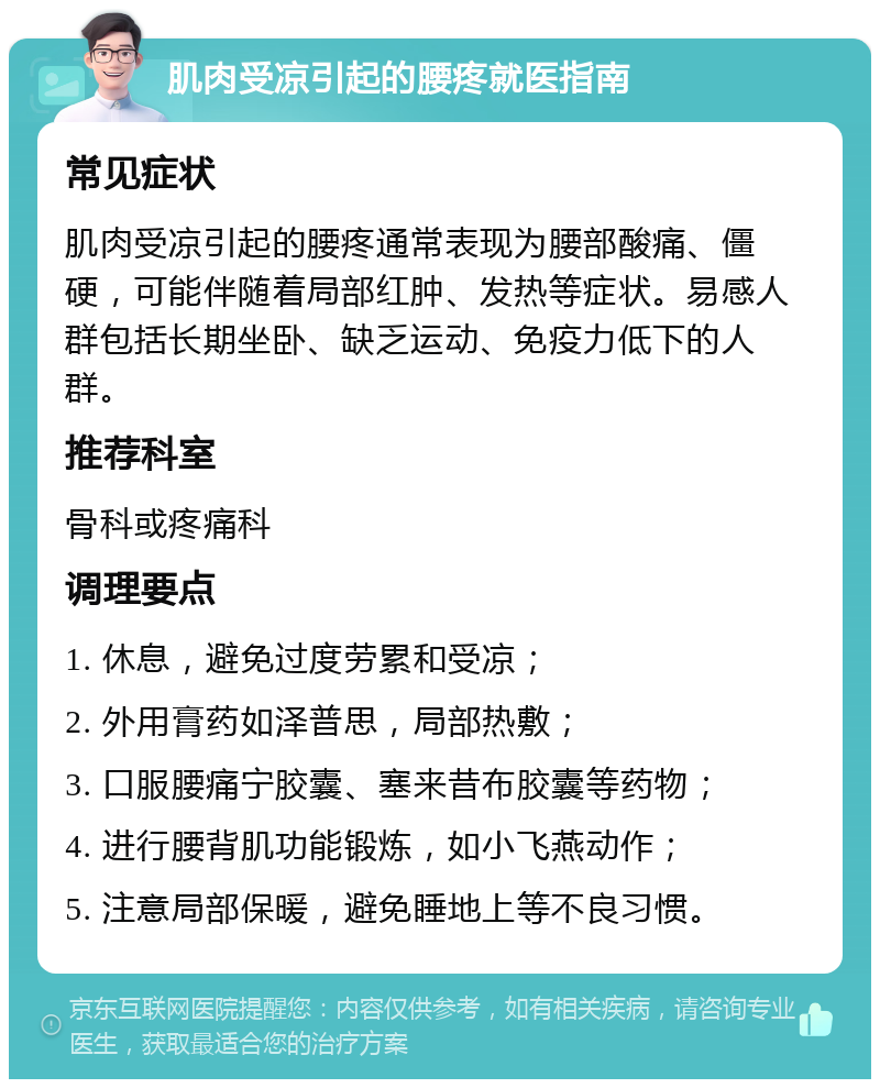 肌肉受凉引起的腰疼就医指南 常见症状 肌肉受凉引起的腰疼通常表现为腰部酸痛、僵硬，可能伴随着局部红肿、发热等症状。易感人群包括长期坐卧、缺乏运动、免疫力低下的人群。 推荐科室 骨科或疼痛科 调理要点 1. 休息，避免过度劳累和受凉； 2. 外用膏药如泽普思，局部热敷； 3. 口服腰痛宁胶囊、塞来昔布胶囊等药物； 4. 进行腰背肌功能锻炼，如小飞燕动作； 5. 注意局部保暖，避免睡地上等不良习惯。