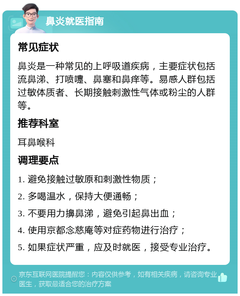 鼻炎就医指南 常见症状 鼻炎是一种常见的上呼吸道疾病，主要症状包括流鼻涕、打喷嚏、鼻塞和鼻痒等。易感人群包括过敏体质者、长期接触刺激性气体或粉尘的人群等。 推荐科室 耳鼻喉科 调理要点 1. 避免接触过敏原和刺激性物质； 2. 多喝温水，保持大便通畅； 3. 不要用力擤鼻涕，避免引起鼻出血； 4. 使用京都念慈庵等对症药物进行治疗； 5. 如果症状严重，应及时就医，接受专业治疗。