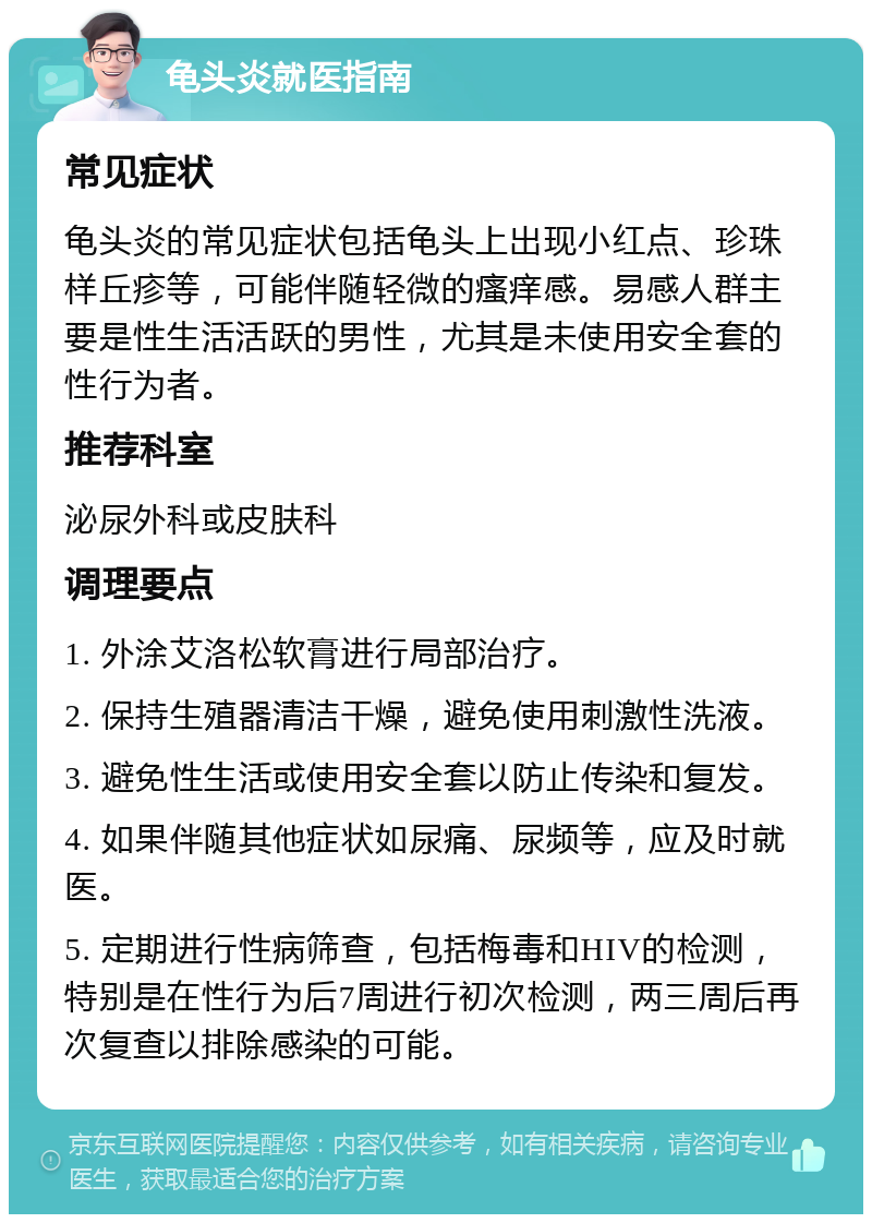 龟头炎就医指南 常见症状 龟头炎的常见症状包括龟头上出现小红点、珍珠样丘疹等，可能伴随轻微的瘙痒感。易感人群主要是性生活活跃的男性，尤其是未使用安全套的性行为者。 推荐科室 泌尿外科或皮肤科 调理要点 1. 外涂艾洛松软膏进行局部治疗。 2. 保持生殖器清洁干燥，避免使用刺激性洗液。 3. 避免性生活或使用安全套以防止传染和复发。 4. 如果伴随其他症状如尿痛、尿频等，应及时就医。 5. 定期进行性病筛查，包括梅毒和HIV的检测，特别是在性行为后7周进行初次检测，两三周后再次复查以排除感染的可能。