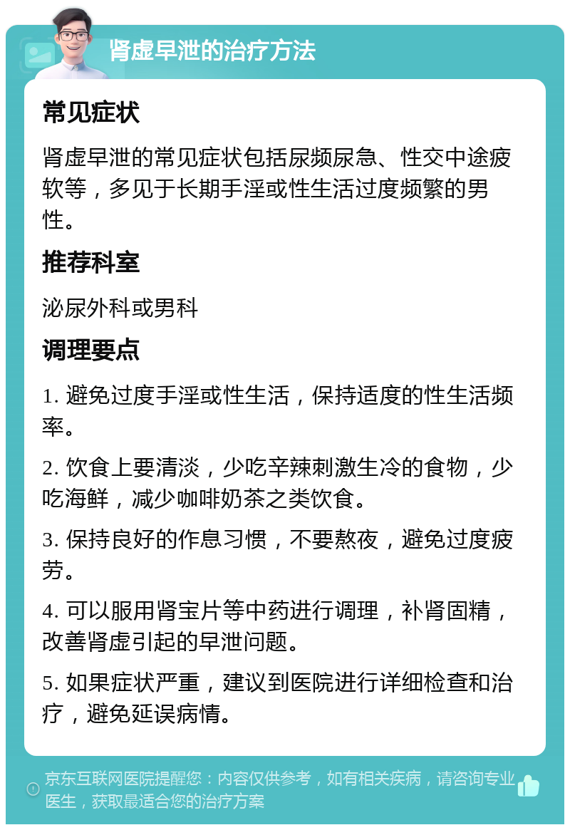 肾虚早泄的治疗方法 常见症状 肾虚早泄的常见症状包括尿频尿急、性交中途疲软等，多见于长期手淫或性生活过度频繁的男性。 推荐科室 泌尿外科或男科 调理要点 1. 避免过度手淫或性生活，保持适度的性生活频率。 2. 饮食上要清淡，少吃辛辣刺激生冷的食物，少吃海鲜，减少咖啡奶茶之类饮食。 3. 保持良好的作息习惯，不要熬夜，避免过度疲劳。 4. 可以服用肾宝片等中药进行调理，补肾固精，改善肾虚引起的早泄问题。 5. 如果症状严重，建议到医院进行详细检查和治疗，避免延误病情。