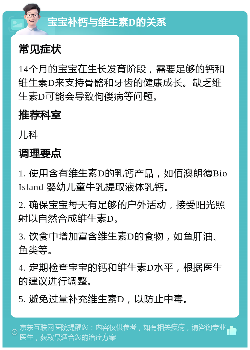 宝宝补钙与维生素D的关系 常见症状 14个月的宝宝在生长发育阶段，需要足够的钙和维生素D来支持骨骼和牙齿的健康成长。缺乏维生素D可能会导致佝偻病等问题。 推荐科室 儿科 调理要点 1. 使用含有维生素D的乳钙产品，如佰澳朗德Bio Island 婴幼儿童牛乳提取液体乳钙。 2. 确保宝宝每天有足够的户外活动，接受阳光照射以自然合成维生素D。 3. 饮食中增加富含维生素D的食物，如鱼肝油、鱼类等。 4. 定期检查宝宝的钙和维生素D水平，根据医生的建议进行调整。 5. 避免过量补充维生素D，以防止中毒。