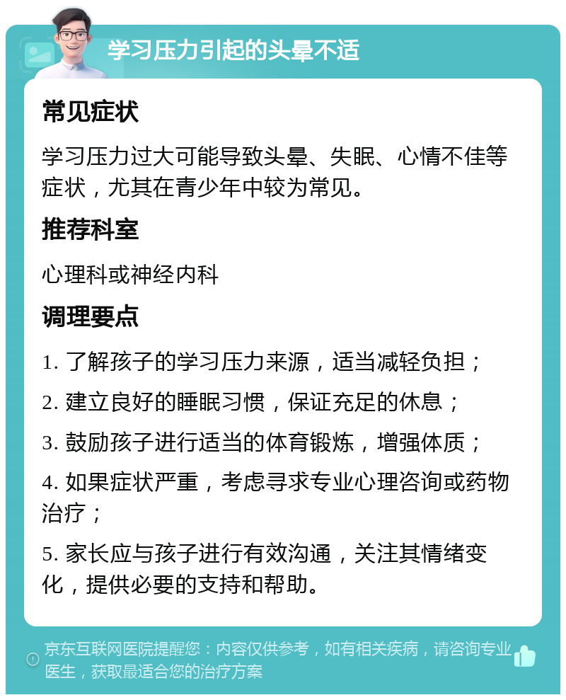 学习压力引起的头晕不适 常见症状 学习压力过大可能导致头晕、失眠、心情不佳等症状，尤其在青少年中较为常见。 推荐科室 心理科或神经内科 调理要点 1. 了解孩子的学习压力来源，适当减轻负担； 2. 建立良好的睡眠习惯，保证充足的休息； 3. 鼓励孩子进行适当的体育锻炼，增强体质； 4. 如果症状严重，考虑寻求专业心理咨询或药物治疗； 5. 家长应与孩子进行有效沟通，关注其情绪变化，提供必要的支持和帮助。