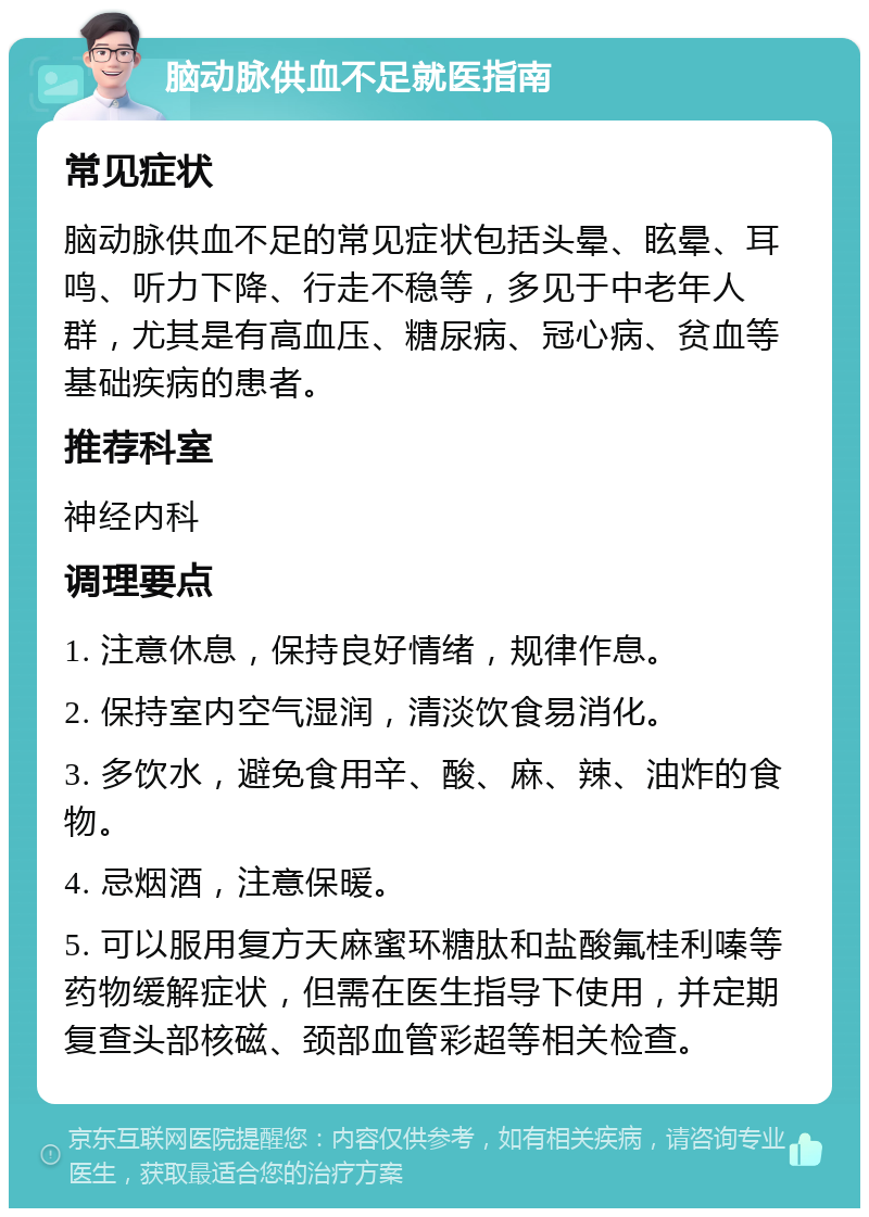 脑动脉供血不足就医指南 常见症状 脑动脉供血不足的常见症状包括头晕、眩晕、耳鸣、听力下降、行走不稳等，多见于中老年人群，尤其是有高血压、糖尿病、冠心病、贫血等基础疾病的患者。 推荐科室 神经内科 调理要点 1. 注意休息，保持良好情绪，规律作息。 2. 保持室内空气湿润，清淡饮食易消化。 3. 多饮水，避免食用辛、酸、麻、辣、油炸的食物。 4. 忌烟酒，注意保暖。 5. 可以服用复方天麻蜜环糖肽和盐酸氟桂利嗪等药物缓解症状，但需在医生指导下使用，并定期复查头部核磁、颈部血管彩超等相关检查。