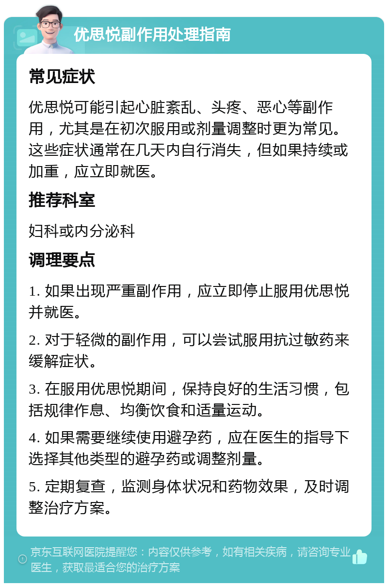 优思悦副作用处理指南 常见症状 优思悦可能引起心脏紊乱、头疼、恶心等副作用，尤其是在初次服用或剂量调整时更为常见。这些症状通常在几天内自行消失，但如果持续或加重，应立即就医。 推荐科室 妇科或内分泌科 调理要点 1. 如果出现严重副作用，应立即停止服用优思悦并就医。 2. 对于轻微的副作用，可以尝试服用抗过敏药来缓解症状。 3. 在服用优思悦期间，保持良好的生活习惯，包括规律作息、均衡饮食和适量运动。 4. 如果需要继续使用避孕药，应在医生的指导下选择其他类型的避孕药或调整剂量。 5. 定期复查，监测身体状况和药物效果，及时调整治疗方案。