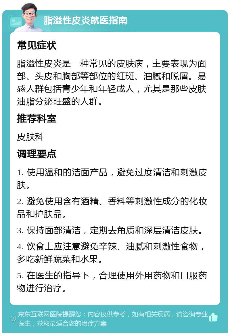 脂溢性皮炎就医指南 常见症状 脂溢性皮炎是一种常见的皮肤病，主要表现为面部、头皮和胸部等部位的红斑、油腻和脱屑。易感人群包括青少年和年轻成人，尤其是那些皮肤油脂分泌旺盛的人群。 推荐科室 皮肤科 调理要点 1. 使用温和的洁面产品，避免过度清洁和刺激皮肤。 2. 避免使用含有酒精、香料等刺激性成分的化妆品和护肤品。 3. 保持面部清洁，定期去角质和深层清洁皮肤。 4. 饮食上应注意避免辛辣、油腻和刺激性食物，多吃新鲜蔬菜和水果。 5. 在医生的指导下，合理使用外用药物和口服药物进行治疗。