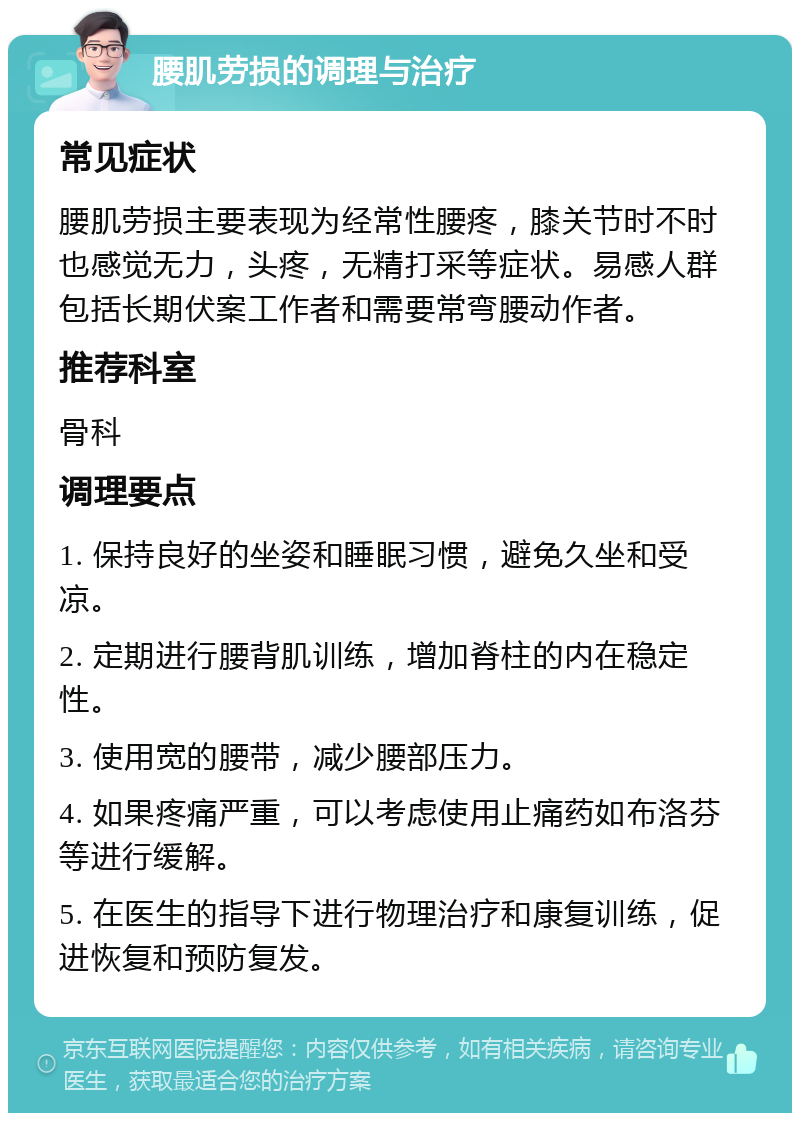 腰肌劳损的调理与治疗 常见症状 腰肌劳损主要表现为经常性腰疼，膝关节时不时也感觉无力，头疼，无精打采等症状。易感人群包括长期伏案工作者和需要常弯腰动作者。 推荐科室 骨科 调理要点 1. 保持良好的坐姿和睡眠习惯，避免久坐和受凉。 2. 定期进行腰背肌训练，增加脊柱的内在稳定性。 3. 使用宽的腰带，减少腰部压力。 4. 如果疼痛严重，可以考虑使用止痛药如布洛芬等进行缓解。 5. 在医生的指导下进行物理治疗和康复训练，促进恢复和预防复发。