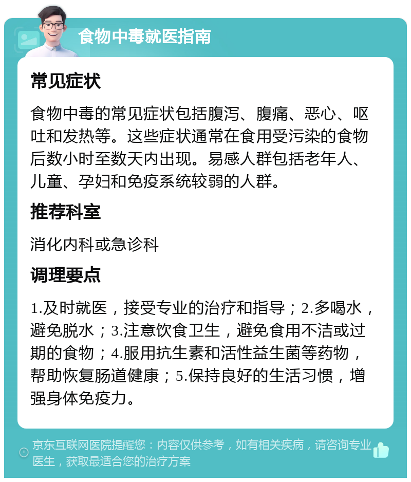 食物中毒就医指南 常见症状 食物中毒的常见症状包括腹泻、腹痛、恶心、呕吐和发热等。这些症状通常在食用受污染的食物后数小时至数天内出现。易感人群包括老年人、儿童、孕妇和免疫系统较弱的人群。 推荐科室 消化内科或急诊科 调理要点 1.及时就医，接受专业的治疗和指导；2.多喝水，避免脱水；3.注意饮食卫生，避免食用不洁或过期的食物；4.服用抗生素和活性益生菌等药物，帮助恢复肠道健康；5.保持良好的生活习惯，增强身体免疫力。