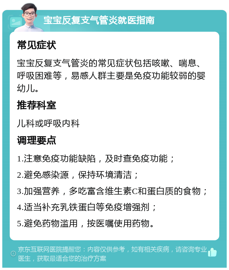 宝宝反复支气管炎就医指南 常见症状 宝宝反复支气管炎的常见症状包括咳嗽、喘息、呼吸困难等，易感人群主要是免疫功能较弱的婴幼儿。 推荐科室 儿科或呼吸内科 调理要点 1.注意免疫功能缺陷，及时查免疫功能； 2.避免感染源，保持环境清洁； 3.加强营养，多吃富含维生素C和蛋白质的食物； 4.适当补充乳铁蛋白等免疫增强剂； 5.避免药物滥用，按医嘱使用药物。