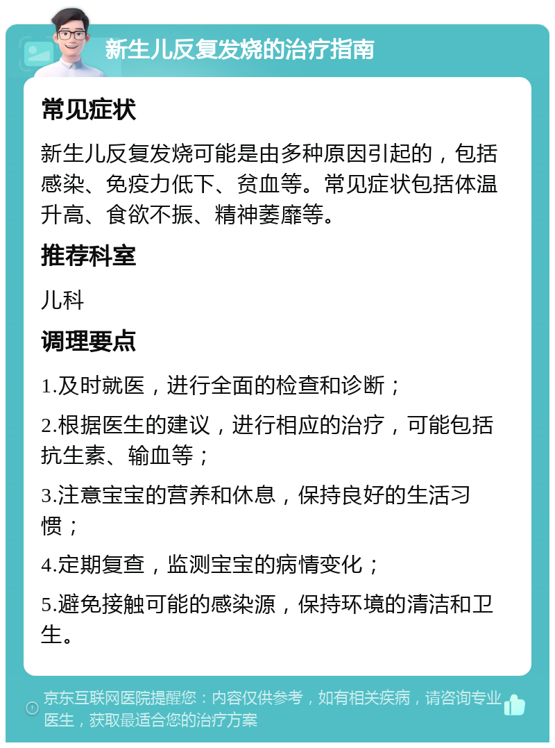 新生儿反复发烧的治疗指南 常见症状 新生儿反复发烧可能是由多种原因引起的，包括感染、免疫力低下、贫血等。常见症状包括体温升高、食欲不振、精神萎靡等。 推荐科室 儿科 调理要点 1.及时就医，进行全面的检查和诊断； 2.根据医生的建议，进行相应的治疗，可能包括抗生素、输血等； 3.注意宝宝的营养和休息，保持良好的生活习惯； 4.定期复查，监测宝宝的病情变化； 5.避免接触可能的感染源，保持环境的清洁和卫生。