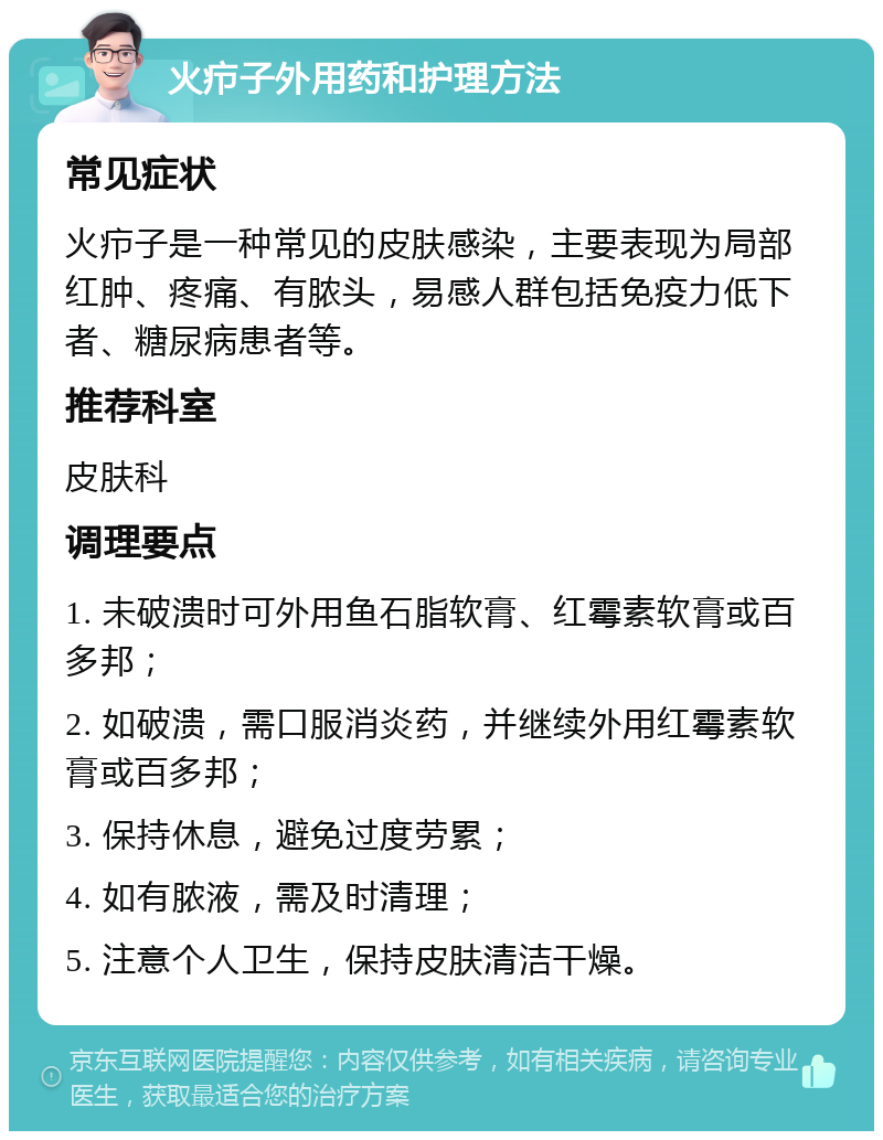 火疖子外用药和护理方法 常见症状 火疖子是一种常见的皮肤感染，主要表现为局部红肿、疼痛、有脓头，易感人群包括免疫力低下者、糖尿病患者等。 推荐科室 皮肤科 调理要点 1. 未破溃时可外用鱼石脂软膏、红霉素软膏或百多邦； 2. 如破溃，需口服消炎药，并继续外用红霉素软膏或百多邦； 3. 保持休息，避免过度劳累； 4. 如有脓液，需及时清理； 5. 注意个人卫生，保持皮肤清洁干燥。