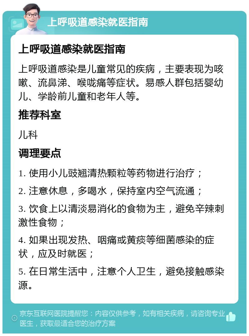 上呼吸道感染就医指南 上呼吸道感染就医指南 上呼吸道感染是儿童常见的疾病，主要表现为咳嗽、流鼻涕、喉咙痛等症状。易感人群包括婴幼儿、学龄前儿童和老年人等。 推荐科室 儿科 调理要点 1. 使用小儿豉翘清热颗粒等药物进行治疗； 2. 注意休息，多喝水，保持室内空气流通； 3. 饮食上以清淡易消化的食物为主，避免辛辣刺激性食物； 4. 如果出现发热、咽痛或黄痰等细菌感染的症状，应及时就医； 5. 在日常生活中，注意个人卫生，避免接触感染源。