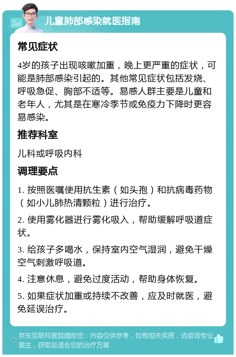 儿童肺部感染就医指南 常见症状 4岁的孩子出现咳嗽加重，晚上更严重的症状，可能是肺部感染引起的。其他常见症状包括发烧、呼吸急促、胸部不适等。易感人群主要是儿童和老年人，尤其是在寒冷季节或免疫力下降时更容易感染。 推荐科室 儿科或呼吸内科 调理要点 1. 按照医嘱使用抗生素（如头孢）和抗病毒药物（如小儿肺热清颗粒）进行治疗。 2. 使用雾化器进行雾化吸入，帮助缓解呼吸道症状。 3. 给孩子多喝水，保持室内空气湿润，避免干燥空气刺激呼吸道。 4. 注意休息，避免过度活动，帮助身体恢复。 5. 如果症状加重或持续不改善，应及时就医，避免延误治疗。